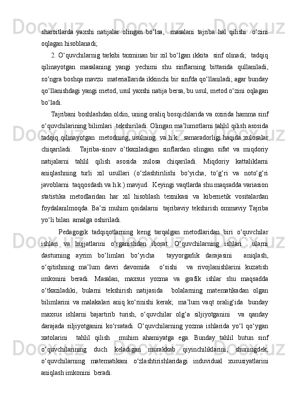 sharoitlarda   yaxshi   natijalar   olingan   bo‘lsa,     masalani   tajriba   hal   qilishi     o‘zini
oqlagan hisoblanadi;
2. O‘quvchilarnig tarkibi  taxminan  bir   xil  bo‘lgan ikkita   sinf   olinadi;    tadqiq
qilinayotgan   masalaning   yangi   yechimi   shu   sinflarning   bittasida   qullaniladi,
so‘ngra boshqa mavzu  materiallarida ikkinchi bir sinfda qo‘llaniladi; agar bunday
qo‘llanishdagi yangi metod, usul yaxshi natija bersa, bu usul, metod o‘zini oqlagan
bo‘ladi.
Tajribani boshlashdan oldin, uning oraliq bosqichlarida va oxirida hamma sinf
o‘quvchilarining bilimlari  tekshiriladi. Olingan ma’lumotlarni tahlil qilish asosida
tadqiq qilinayotgan   metodning, usulning   va h.k.   samaradorligi haqida xulosalar
chiqariladi.     Tajriba-sinov   o‘tkaziladigan   sinflardan   olingan   sifat   va   miqdoriy
natijalarni   tahlil   qilish   asosida   xulosa   chiqariladi.   Miqdoriy   kattaliklarni
aniqlashning   turli   xil   usullari   (o‘zlashtirilishi   bo‘yicha,   to‘g‘ri   va   noto‘g‘ri
javoblarni  taqqosdash va h.k.) mavjud.  Keyingi vaqtlarda shu maqsadda variasion
statistika   metodlaridan   har   xil   hisoblash   texnikasi   va   kibernetik   vositalardan
foydalanilmoqda.   Ba’zi   muhim   qoidalarni     tajribaviy   tekshirish   ommaviy   Tajriba
yo‘li bilan  amalga oshiriladi. 
    Pedagogik   tadqiqotlarning   keng   tarqalgan   metodlaridan   biri   o‘quvchilar
ishlari   va   hujjatlarini   o‘rganishdan   iborat.   O‘quvchilarning   ishlari     ularni
dasturning   ayrim   bo‘limlari   bo‘yicha     tayyorgarlik   darajasini     aniqlash,
o‘qitishning   ma’lum   davri   davomida     o‘sishi     va   rivojlanishlarini   kuzatish
imkonini   beradi.   Masalan,   maxsus   yozma   va   grafik   ishlar   shu   maqsadda
o‘tkaziladiki,   bularni   tekshirish   natijasida     bolalarning   matematikadan   olgan
bilimlarini   va   malakalari   aniq   ko‘rinishi   kerak;     ma’lum   vaqt   oralig‘ida     bunday
maxsus   ishlarni   bajartirib   turish,   o‘quvchilar   olg‘a   siljiyotganini     va   qanday
darajada   siljiyotganini   ko‘rsatadi.   O‘quvchilarning   yozma   ishlarida   yo‘l   qo‘ygan
xatolarini     tahlil   qilish     muhim   ahamiyatga   ega.   Bunday   tahlil   butun   sinf
o‘quvchilarining   duch   keladigan   murakkab   qiyinchiliklarini,   shuningdek,
o‘quvchilarning   matematikani   o‘zlashtirishlaridagi   induvidual   xususiyatlarini
aniqlash imkonini  beradi.