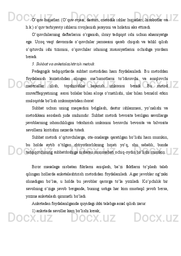 O‘quv   hujjatlari   (O‘quv   rejasi,   dasturi,   metodik  ishlar   hujjatlari,  hisobotlar   va
h.k.) o‘quv tarbiyaviy ishlarni rivojlanish jarayoni va holatini aks ettiradi.
O‘quvchilarning   daftarlarini   o‘rganish,   ilmiy   tadqiqot   ishi   uchun   ahamiyatga
ega.   Uzoq   vaqt   davomida   o‘quvchilar   jamoasini   qarab   chiqish   va   tahlil   qilish
o‘qituvchi   ishi   tizimini,   o‘quvchilar   ishining   xususiyatlarini   ochishga   yordam
beradi. 
3. Suhbat va anketalashtirish metodi .
Pedagogik   tadqiqotlarda   suhbat   metodidan   ham   foydalaniladi.   Bu   metoddan
foydalanish   kuzatishdan   olingan   ma’lumotlarni   to‘ldiruvchi   va   aniqlovchi
materiallar   olish,   topshirishlar   bajarish   imkonini   beradi.   Bu   metod
muvaffaqiyatining     asosi   bolalar   bilan  aloqa   o‘rnatilishi,   ular   bilan   bemalol   erkin
muloqotda bo‘lish imkoniyatidan iborat
Suhbat   uchun   uning   maqsadini   belgilash,   dastur   ishlanmasi,   yo‘nalishi   va
metodikani   asoslash   juda   muhimdir.   Suhbat   metodi   bevosita   berilgan   savollarga
javoblarning   ishonchliligini   tekshirish   imkonini   beruvchi   bevosita   va   bilvosita
savollarni kiritishni nazarda tutadi. 
Suhbat   metodi   o‘qituvchilarga,   ota-onalarga   qaratilgan   bo‘lishi   ham   mumkin,
bu   holda   aytib   o‘tilgan   ehtiyotkorlikning   hojati   yo‘q,   shu   sababli,   bunda
tadqiqotchining suhbatdoshiga nisbatan munosabati ochiq-oydin bo‘lishi mumkin. 
Biror   masalaga   nisbatan   fikrlarni   aniqlash,   ba’zi   faktlarni   to‘plash   talab
qilingan   hollarda   anketalashtirish   metodidan   foydalaniladi.   Agar   javoblar   og‘zaki
olinadigan   bo‘lsa,   u   holda   bu   javoblar   qarorga   to‘la   yoziladi.   Ko‘pchilik   bir
savolning   o‘ziga   javob   berganda,   buning   ustiga   har   kim   mustaqil   javob   bersa,
yozma anketalash qimmatli bo‘ladi.
Anketadan foydalanilganda quyidagi ikki talabga amal qilish zarur:
1) anketada savollar kam bo‘lishi kerak;