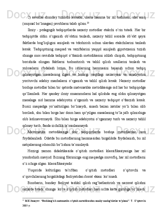 2) savollar shunday tuzilishi kerakki, ularni hamma bir xil tushinsin, ular aniq
(mujmal bo‘lmagan) javoblarni talab qilsin. 13
Ilmiy  -   pedagogik  tadqiqotlarda  nazariy  metodlar  etakchi   o‘rin  tutadi.  Har   bir
tadqiqotda   oldin   o‘rganish   ob’ektini   tanlash,   nazariy   tahlil   asosida   ob’ekt   qaysi
faktlarda   bog‘liqligini   aniqlash   va   tekshirish   uchun   ulardan   etakchilarini   tanlash
kerak.   Т adqiqotning   maqsad   va   vazifalarini   yaqqol   aniqlash   gipotezasini   tuzish
shunga  mos  ravishda  tadqiqot  o‘tkazish  metodikasini   ishlab  chiqish,  tadqiqotning
borishida   olingan   faktlarni   tushuntirish   va   tahlil   qilish   usullarini   tanlash   va
xulosalarni   ifodalash   lozim.   Bu   ishlarning   hammasini   bajarish   uchun   tadqiq
qilinayotgan   masalaning   ilgari   va   hozirgi   vaqtdagi   nazariyasi   va   amaliyotini
yorituvchi   adabiy   manbalarni   o‘rganish   va   tahlil   qilish   kerak.   Nazariy   metodlar
boshqa metodlar bilan bir qatorda matematika metodikasiga oid har bir tadqiqodga
qo‘llaniladi.   Har   qanday   ilmiy   muammolarni   hal   qilishda   eng   oldin   qilinayotgan
masalaga   oid   hamma   adabiyotni   o‘rganish   va   nazariy   tadqiqot   o‘tkazish   kerak.
Busiz   maqsadga   yo‘naltirilgan   bo‘lmaydi,   sinash   bazan   xatolar   yo‘li   bilan   olib
boriladi, shu bilan birga har doim ham qo‘yilgan masalaning to‘la jalb qilinishiga
olib kelinavermaydi. Shu bilan birga adabiyotni o‘rganmay turib va nazariy tahlil
qilmay turib, fanda izchillik ta’minlanmaydi.
Matematika   metodikasiga   doir   tadqiqotlarda   boshqa   metodlardan   ham
foydalaniladi. Odatda bu metodlarning hammasidan birgalikda foydalanish, bu xil
natijalarning ishonchli bo‘lishini ta’minlaydi.
Hozirgi   zamon   didaktikasida   o‘qitish   metodlari   klassifikasiyasiga   har   xil
yondoshish mavjud. Bizning fikrimizga eng maqsadga muvofiq, har xil metodlarni
o‘z ichiga olgan  klassifikasiyadir.
Yuqorida   keltirilgan   ta’rifdan     o‘qitish   metodlari     o‘qituvchi   va
o‘quvchilarning birgalikdagi faoliyatidan iborat ekani  ko‘rinadi.
Binobarin,   bunday   faoliyat   tashkil   qilish   rag‘batlantirish   va   nazorat   qilishni
nazarda tutadi, shunga  ko‘ra o‘qitish metodlari ham uchta katta guruhga bo‘linadi:
13
  M.E.Jumay е v. “Boshlang’ich mat е matika o’qitish m е todikasidan amaliy mashg’ulotlar to’plami”. T.: O’qituvchi
2005-y. 