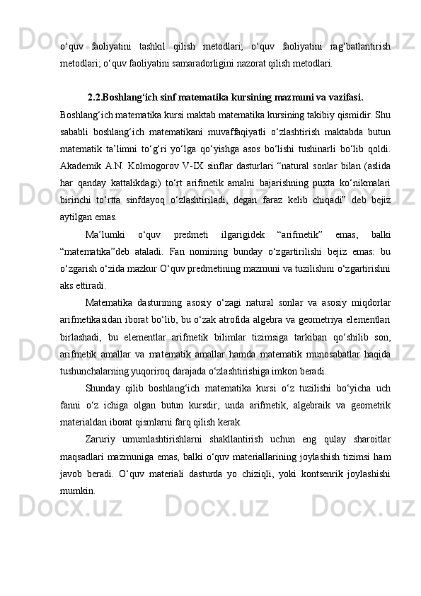 o‘quv   faoliyatini   tashkil   qilish   metodlari;   o‘quv   faoliyatini   rag‘batlantirish
metodlari; o‘quv faoliyatini samaradorligini nazorat qilish metodlari.
2.2.Bоshlаng‘ich sinf mаtеmаtikа kursining mazmuni va vаzifаsi.
Boshlang‘ich matematika kursi maktab matematika kursining takibiy qismidir. Shu
sababli   boshlang‘ich   matematikani   muvaffaqiyatli   o‘zlashtirish   maktabda   butun
matematik   ta’limni   to‘g‘ri   yo‘lga   qo‘yishga   asos   bo‘lishi   tushinarli   bo‘lib   qoldi.
Akademik   A.N.   Kolmogorov   V-IX   sinflar   dasturlari   “natural   sonlar   bilan   (aslida
har   qanday   kattalikdagi)   to‘rt   arifmetik   amalni   bajarishning   puxta   ko‘nikmalari
birinchi   to‘rtta   sinfdayoq   o‘zlashtiriladi,   degan   faraz   kelib   chiqadi”   deb   bejiz
aytilgan emas. 
Ma’lumki   o‘quv   predmeti   ilgarigidek   “arifmetik”   emas,   balki
“matematika”deb   ataladi.   Fan   nomining   bunday   o‘zgartirilishi   bejiz   emas:   bu
o‘zgarish o‘zida mazkur O‘quv predmetining mazmuni va tuzilishini o‘zgartirishni
aks ettiradi.
Matematika   dasturining   asosiy   o‘zagi   natural   sonlar   va   asosiy   miqdorlar
arifmetikasidan iborat bo‘lib, bu o‘zak atrofida algebra va geometriya elementlari
birlashadi,   bu   elementlar   arifmetik   bilimlar   tizimsiga   tarkiban   qo‘shilib   son,
arifmetik   amallar   va   matematik   amallar   hamda   matematik   munosabatlar   haqida
tushunchalarning yuqoriroq darajada o‘zlashtirishiga imkon beradi.
Shunday   qilib   boshlang‘ich   matematika   kursi   o‘z   tuzilishi   bo‘yicha   uch
fanni   o‘z   ichiga   olgan   butun   kursdir,   unda   arifmetik,   algebraik   va   geometrik
materialdan iborat qismlarni farq qilish kerak.
Zaruriy   umumlashtirishlarni   shakllantirish   uchun   eng   qulay   sharoitlar
maqsadlari   mazmuniga emas,   balki  o‘quv materiallarining  joylashish  tizimsi  ham
javob   beradi.   O‘quv   materiali   dasturda   yo   chiziqli,   yoki   kontsenrik   joylashishi
mumkin. 