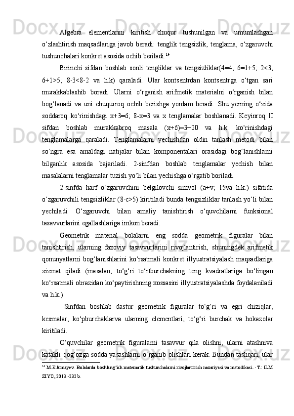 Algebra   elementlarini   kiritish   chuqur   tushunilgan   va   umumlashgan
o‘zlashtirish   maqsadlariga   javob   beradi:   tenglik   tengsizlik,   tenglama,  o‘zgaruvchi
tushunchalari konkret asosida ochib beriladi. 14
Birinchi   sifdan   boshlab   sonli   tengliklar   va   tengsizliklar(4=4;   6=1+5;   2<3;
6+1>5;   8-3<8-2   va   h.k)   qaraladi.   Ular   kontsentrdan   kontsentrga   o‘tgan   sari
murakkablashib   boradi.   Ularni   o‘rganish   arifmetik   materialni   o‘rganish   bilan
bog‘lanadi   va   uni   chuqurroq   ochib   berishga   yordam   beradi.   Shu   yerning   o‘zida
soddaroq   ko‘rinishdagi   x+3=6;   8-x=3   va   x   tenglamalar   boshlanadi.   Keyinroq   II
sifdan   boshlab   murakkabroq   masala   (x+6)=3+20   va   h.k.   ko‘rinishdagi
tenglamalarga   qaraladi.   Tenglamalarni   yechishdan   oldin   tanlash   metodi   bilan
so‘ngra   esa   amaldagi   natijalar   bilan   komponentalari   orasidagi   bog‘lanishlarni
bilganlik   asosida   bajariladi.   2-sinfdan   boshlab   tenglamalar   yechish   bilan
masalalarni tenglamalar tuzish yo‘li bilan yechishga o‘rgatib boriladi.
2-sinfda   harf   o‘zgaruvchini   belgilovchi   simvol   (a+v;   15va   h.k.)   sifatida
o‘zgaruvchili tengsizliklar (8-c>5) kiritiladi bunda tengsizliklar tanlash yo‘li bilan
yechiladi.   O‘zgaruvchi   bilan   amaliy   tanishtirish   o‘quvchilarni   funksional
tasavvurlarini egallashlariga imkon beradi.
Geometrik   material   bolalarni   eng   sodda   geometrik   figuralar   bilan
tanishtirish,   ularning   fazoviy   tasavvurlarini   rivojlantirish,   shuningdek   arifmetik
qonunyatlarni   bog‘lanishlarini   ko‘rsatmali   konkret   illyustratsiyalash   maqsadlariga
xizmat   qiladi   (masalan,   to‘g‘ri   to‘rtburchakning   teng   kvadratlariga   bo‘lingan
ko‘rsatmali obrazidan ko‘paytirishning xossasini illyustratsiyalashda foydalaniladi
va h.k.).
  Sinfdan   boshlab   dastur   geometrik   figuralar   to‘g‘ri   va   egri   chiziqlar,
kesmalar,   ko‘pburchaklarva   ularning   elementlari,   to‘g‘ri   burchak   va   hokazolar
kiritiladi.
O‘quvchilar   geometrik   figuralarni   tasavvur   qila   olishni,   ularni   atashniva
katakli qog‘ozga sodda yasashlarni o‘rganib olishlari kerak. Bundan tashqari, ular
14
  M.E.Jumayev. Bolalarda boshlang‘ich matematik tushunchalarni rivojlantirish nazariyasi va metodikasi. -T.: ILM
ZIYO, 2013.-232 b. 