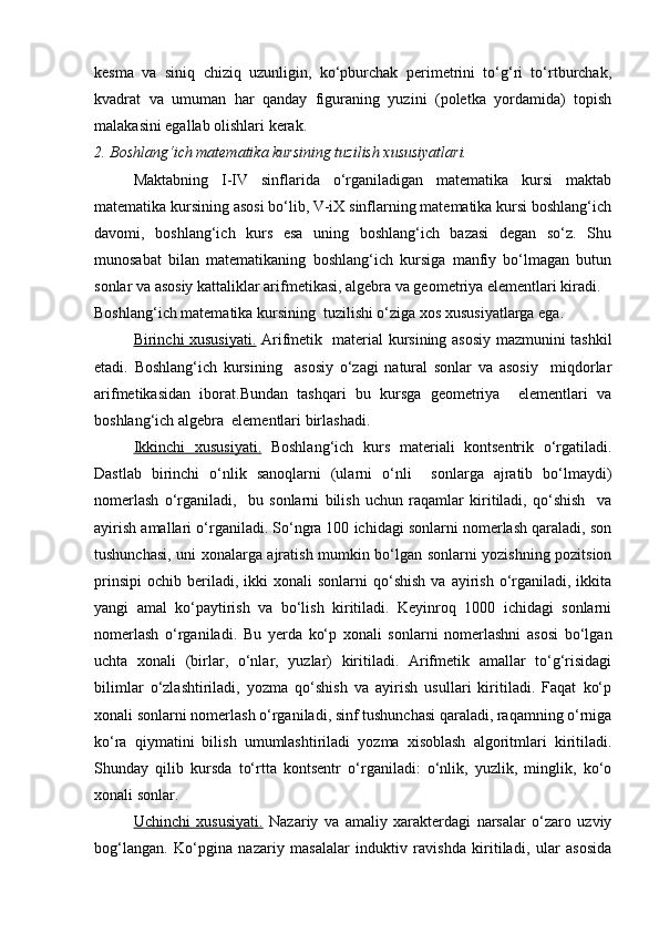 kesma   va   siniq   chiziq   uzunligin,   ko‘pburchak   perimetrini   to‘g‘ri   to‘rtburchak,
kvadrat   va   umuman   har   qanday   figuraning   yuzini   (poletka   yordamida)   topish
malakasini egallab olishlari kerak.
2. Boshlang‘ich matematika kursining tuzilish xususiyatlari.
Maktabning   I-IV   sinflarida   o‘rganiladigan   matematika   kursi   maktab
matematika kursining asosi bo‘lib, V-iX sinflarning matematika kursi boshlang‘ich
davomi,   boshlang‘ich   kurs   esa   uning   boshlang‘ich   bazasi   degan   so‘z.   Shu
munosabat   bilan   matematikaning   boshlang‘ich   kursiga   manfiy   bo‘lmagan   butun
sonlar va asosiy kattaliklar arifmetikasi, algebra va geometriya elementlari kiradi.
Boshlang‘ich matematika kursining  tuzilishi o‘ziga xos xususiyatlarga ega.
Birinchi xususiyati.   Arifmetik   material kursining asosiy mazmunini tashkil
etadi.   Boshlang‘ich   kursining     asosiy   o‘zagi   natural   sonlar   va   asosiy     miqdorlar
arifmetikasidan   iborat.Bundan   tashqari   bu   kursga   geometriya     elementlari   va
boshlang‘ich algebra  elementlari birlashadi.
Ikkinchi   xususiyati.   Boshlang‘ich   kurs   materiali   kontsentrik   o‘rgatiladi.
Dastlab   birinchi   o‘nlik   sanoqlarni   (ularni   o‘nli     sonlarga   ajratib   bo‘lmaydi)
nomerlash   o‘rganiladi,     bu   sonlarni   bilish   uchun   raqamlar   kiritiladi,   qo‘shish     va
ayirish amallari o‘rganiladi. So‘ngra 100 ichidagi sonlarni nomerlash qaraladi, son
tushunchasi, uni xonalarga ajratish mumkin bo‘lgan sonlarni yozishning pozitsion
prinsipi   ochib  beriladi,  ikki  xonali  sonlarni  qo‘shish   va  ayirish  o‘rganiladi,  ikkita
yangi   amal   ko‘paytirish   va   bo‘lish   kiritiladi.   Keyinroq   1000   ichidagi   sonlarni
nomerlash   o‘rganiladi.   Bu   yerda   ko‘p   xonali   sonlarni   nomerlashni   asosi   bo‘lgan
uchta   xonali   (birlar,   o‘nlar,   yuzlar)   kiritiladi.   Arifmetik   amallar   to‘g‘risidagi
bilimlar   o‘zlashtiriladi,   yozma   qo‘shish   va   ayirish   usullari   kiritiladi.   Faqat   ko‘p
xonali sonlarni nomerlash o‘rganiladi, sinf tushunchasi qaraladi, raqamning o‘rniga
ko‘ra   qiymatini   bilish   umumlashtiriladi   yozma   xisoblash   algoritmlari   kiritiladi.
Shunday   qilib   kursda   to‘rtta   kontsentr   o‘rganiladi:   o‘nlik,   yuzlik,   minglik,   ko‘o
xonali sonlar.
Uchinchi   xususiyati.   Nazariy   va   amaliy   xarakterdagi   narsalar   o‘zaro   uzviy
bog‘langan.   Ko‘pgina   nazariy   masalalar   induktiv   ravishda   kiritiladi,   ular   asosida 