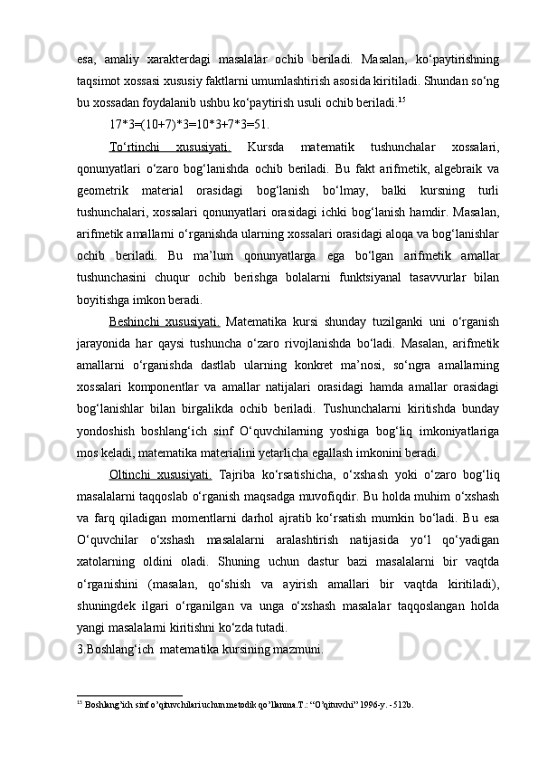 esa,   amaliy   xarakterdagi   masalalar   ochib   beriladi.   Masalan,   ko‘paytirishning
taqsimot xossasi xususiy faktlarni umumlashtirish asosida kiritiladi. Shundan so‘ng
bu xossadan foydalanib ushbu ko‘paytirish usuli ochib beriladi. 15
17*3=(10+7)*3=10*3+7*3=51.
To‘rtinchi   xususiyati.   Kursda   matematik   tushunchalar   xossalari,
qonunyatlari   o‘zaro   bog‘lanishda   ochib   beriladi.   Bu   fakt   arifmetik,   algebraik   va
geometrik   material   orasidagi   bog‘lanish   bo‘lmay,   balki   kursning   turli
tushunchalari,   xossalari   qonunyatlari   orasidagi   ichki   bog‘lanish   hamdir.   Masalan,
arifmetik amallarni o‘rganishda ularning xossalari orasidagi aloqa va bog‘lanishlar
ochib   beriladi.   Bu   ma’lum   qonunyatlarga   ega   bo‘lgan   arifmetik   amallar
tushunchasini   chuqur   ochib   berishga   bolalarni   funktsiyanal   tasavvurlar   bilan
boyitishga imkon beradi.
Beshinchi   xususiyati.   Matematika   kursi   shunday   tuzilganki   uni   o‘rganish
jarayonida   har   qaysi   tushuncha   o‘zaro   rivojlanishda   bo‘ladi.   Masalan,   arifmetik
amallarni   o‘rganishda   dastlab   ularning   konkret   ma’nosi,   so‘ngra   amallarning
xossalari   komponentlar   va   amallar   natijalari   orasidagi   hamda   amallar   orasidagi
bog‘lanishlar   bilan   birgalikda   ochib   beriladi.   Tushunchalarni   kiritishda   bunday
yondoshish   boshlang‘ich   sinf   O‘quvchilarning   yoshiga   bog‘liq   imkoniyatlariga
mos keladi, matematika materialini yetarlicha egallash imkonini beradi.
Oltinchi   xususiyati.   Tajriba   ko‘rsatishicha,   o‘xshash   yoki   o‘zaro   bog‘liq
masalalarni taqqoslab o‘rganish maqsadga muvofiqdir. Bu holda muhim o‘xshash
va   farq   qiladigan   momentlarni   darhol   ajratib   ko‘rsatish   mumkin   bo‘ladi.   Bu   esa
O‘quvchilar   o‘xshash   masalalarni   aralashtirish   natijasida   yo‘l   qo‘yadigan
xatolarning   oldini   oladi.   Shuning   uchun   dastur   bazi   masalalarni   bir   vaqtda
o‘rganishini   (masalan,   qo‘shish   va   ayirish   amallari   bir   vaqtda   kiritiladi),
shuningdek   ilgari   o‘rganilgan   va   unga   o‘xshash   masalalar   taqqoslangan   holda
yangi masalalarni kiritishni ko‘zda tutadi. 
3.Boshlang‘ich  matematika kursining mazmuni.
15
  Boshlang’ich sinf o’qituvchilari uchun m е todik qo’llanma.T.: “O’qituvchi” 1996-y. -512b. 