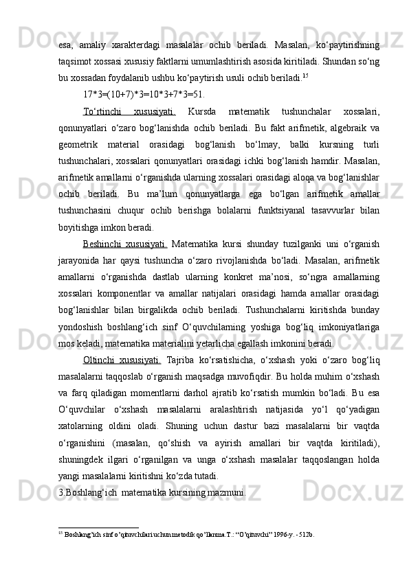 esa,   amaliy   xarakterdagi   masalalar   ochib   beriladi.   Masalan,   ko‘paytirishning
taqsimot xossasi xususiy faktlarni umumlashtirish asosida kiritiladi. Shundan so‘ng
bu xossadan foydalanib ushbu ko‘paytirish usuli ochib beriladi. 15
17*3=(10+7)*3=10*3+7*3=51.
To‘rtinchi   xususiyati.   Kursda   matematik   tushunchalar   xossalari,
qonunyatlari   o‘zaro   bog‘lanishda   ochib   beriladi.   Bu   fakt   arifmetik,   algebraik   va
geometrik   material   orasidagi   bog‘lanish   bo‘lmay,   balki   kursning   turli
tushunchalari,   xossalari   qonunyatlari   orasidagi   ichki   bog‘lanish   hamdir.   Masalan,
arifmetik amallarni o‘rganishda ularning xossalari orasidagi aloqa va bog‘lanishlar
ochib   beriladi.   Bu   ma’lum   qonunyatlarga   ega   bo‘lgan   arifmetik   amallar
tushunchasini   chuqur   ochib   berishga   bolalarni   funktsiyanal   tasavvurlar   bilan
boyitishga imkon beradi.
Beshinchi   xususiyati.   Matematika   kursi   shunday   tuzilganki   uni   o‘rganish
jarayonida   har   qaysi   tushuncha   o‘zaro   rivojlanishda   bo‘ladi.   Masalan,   arifmetik
amallarni   o‘rganishda   dastlab   ularning   konkret   ma’nosi,   so‘ngra   amallarning
xossalari   komponentlar   va   amallar   natijalari   orasidagi   hamda   amallar   orasidagi
bog‘lanishlar   bilan   birgalikda   ochib   beriladi.   Tushunchalarni   kiritishda   bunday
yondoshish   boshlang‘ich   sinf   O‘quvchilarning   yoshiga   bog‘liq   imkoniyatlariga
mos keladi, matematika materialini yetarlicha egallash imkonini beradi.
Oltinchi   xususiyati.   Tajriba   ko‘rsatishicha,   o‘xshash   yoki   o‘zaro   bog‘liq
masalalarni taqqoslab o‘rganish maqsadga muvofiqdir. Bu holda muhim o‘xshash
va   farq   qiladigan   momentlarni   darhol   ajratib   ko‘rsatish   mumkin   bo‘ladi.   Bu   esa
O‘quvchilar   o‘xshash   masalalarni   aralashtirish   natijasida   yo‘l   qo‘yadigan
xatolarning   oldini   oladi.   Shuning   uchun   dastur   bazi   masalalarni   bir   vaqtda
o‘rganishini   (masalan,   qo‘shish   va   ayirish   amallari   bir   vaqtda   kiritiladi),
shuningdek   ilgari   o‘rganilgan   va   unga   o‘xshash   masalalar   taqqoslangan   holda
yangi masalalarni kiritishni ko‘zda tutadi. 
3.Boshlang‘ich  matematika kursining mazmuni.
15
  Boshlang’ich sinf o’qituvchilari uchun m е todik qo’llanma.T.: “O’qituvchi” 1996-y. -512b.