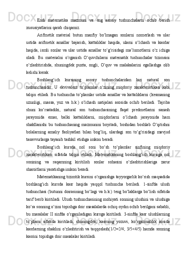 Endi   matematika   mazmuni   va   eng   asosiy   tushunchalarni   ochib   berish
xususiyatlarini qarab chiqamiz.
Arifmetik   material   butun   manfiy   bo‘lmagan   sonlarni   nomerlash   va   ular
ustida   arifmetik   amallar   bajarish,   kattaliklar   haqida,   ularni   o‘lchash   va   kasrlar
haqida,   ismli   sonlar   va   ular   ustida   amallar   to‘g‘risidagi   ma’lumotlarni   o‘z   ichiga
oladi.   Bu   materialni   o‘rganish   O‘quvchilarni   matematik   tushunchalar   tizimsini
o‘zlashtirishda,   shuningdek   puxta,   ongli,   O‘quv   va   malakalarini   egallashga   olib
kelishi kerak.
Boshlang‘ich   kursining   asosiy   tushunchalaridan   biri   natural   son
tushunchasidir.   U   ekvivalent   to‘plamlar   o‘zining   miqdoriy   xarakteristikasi   kabi
talqin etiladi. Bu tushuncha  to‘plamlar  ustida  amallar  va  kattaliklarni  (kesmaning
uzunligi,   massa,   yuz   va   h.k.)   o‘lchash   natijalari   asosida   ochib   beriladi.   Tajriba
shuni   ko‘rsatadiki,   natural   son   tushunchasining   faqat   predmetlarini   sanash
jarayonida   emas,   balki   kattaliklarni,   miqdorlarni   o‘lchash   jarayonida   ham
shakllanishi   bu   tushunchaning   mazmunini   boyitadi,   boshidan   boshlab   O‘qitishni
bolalarning   amaliy   faoliyatlari   bilan   bog‘liq,   ulardagi   son   to‘g‘risidagi   mavjud
tasavvurlarga tayanib tashkil etishga imkon beradi.
Boshlang‘ich   kursda   nol   soni   bo‘sh   to‘plamlar   sinfining   miqdoriy
xarakteristikasi   sifatida   talqin   etiladi.   Matematikaning   boshlang‘ich   kursiga   nol
sonining   va   raqamning   kiritilish   sonlar   sohasini   o‘zlashtirishlariga   zarur
sharoitlarni yaratishga imkon beradi.
Matematikaning tizimtik kursini o‘rganishga tayyorgarlik ko‘rish maqsadida
boshlang‘ich   kursda   kasr   haqida   yaqqol   tushuncha   beriladi.   1-sinfda   ulush
tushunchasi  (butunni  doirasining  bo‘lagi   va  h.k.)   teng bo‘laklarga bo‘lish  sifatida
tarif berib kiritiladi. Ulush tushunchasining mohiyati sonning ulushini va ulushiga
ko‘ra sonning o‘zini topishga doir masalalarda ochiq-oydin ochib berilgani sababli,
bu   masalalar   II   sinfda   o‘rganiladigan   kursga   kiritiladi.   3-sinfda   kasr   ulushlarning
to‘plami   sifatida   kiritiladi,   shuningdek,   kasrning   yozuvi,   ko‘rgazmalilik   aosida
kasrlarning   shaklini   o‘zlashtirish   va   taqqoslash(1/2=2/4;   3/5<4/5)   hamda   sonning
kasrini topishga doir masalalar kiritiladi. 