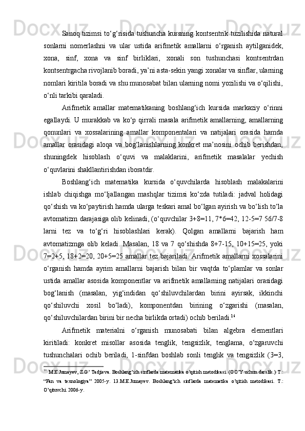 Sanoq tizimsi  to‘g‘risida  tushuncha  kursning kontsentrik  tuzilishida  natural
sonlarni   nomerlashni   va   ular   ustida   arifmetik   amallarni   o‘rganish   aytilganidek,
xona,   sinf,   xona   va   sinf   birliklari,   xonali   son   tushunchasi   kontsentrdan
kontsentrgacha rivojlanib boradi, ya’ni asta-sekin yangi xonalar va sinflar, ularning
nomlari kiritila boradi va shu munosabat bilan ularning nomi yozilishi va o‘qilishi,
o‘nli tarkibi qaraladi.
Arifmetik   amallar   matematikaning   boshlang‘ich   kursida   markaziy   o‘rinni
egallaydi.   U   murakkab   va   ko‘p   qirrali   masala   arifmetik   amallarning,   amallarning
qonunlari   va   xossalarining   amallar   komponentalari   va   natijalari   orasida   hamda
amallar   orasidagi   aloqa   va   bog‘lanishlarning   konkret   ma’nosini   ochib   berishdan,
shuningdek   hisoblash   o‘quvi   va   malaklarini,   arifmetik   masalalar   yechish
o‘quvlarini shakllantirishdan iboratdir.
Boshlang‘ich   matematika   kursida   o‘quvchilarda   hisoblash   malakalarini
ishlab   chiqishga   mo‘ljallangan   mashqlar   tizimsi   ko‘zda   tutiladi:   jadval   holidagi
qo‘shish va ko‘paytirish hamda ularga teskari amal bo‘lgan ayirish va bo‘lish to‘la
avtomatizm darajasiga olib kelinadi, (o‘quvchilar 3+8=11, 7*6=42, 12-5=7 56/7-8
larni   tez   va   to‘g‘ri   hisoblashlari   kerak).   Qolgan   amallarni   bajarish   ham
avtomatizmga   olib   keladi.   Masalan,   18   va   7   qo‘shishda   8+7-15,   10+15=25,   yoki
7=2+5, 18+2=20, 20+5=25 amallar tez bajariladi. Arifmetik amallarni  xossalarini
o‘rganish   hamda   ayrim   amallarni   bajarish   bilan   bir   vaqtda   to‘plamlar   va   sonlar
ustida   amallar   asosida   komponentlar   va   arifmetik   amallarning   natijalari   orasidagi
bog‘lanish   (masalan,   yig‘indidan   qo‘shiluvchilardan   birini   ayirsak,   ikkinchi
qo‘shiluvchi   xosil   bo‘ladi),   komponentdan   birining   o‘zgarishi   (masalan,
qo‘shiluvchilardan birini bir necha birlikda ortadi) ochib beriladi. 16
Arifmetik   materialni   o‘rganish   munosabati   bilan   algebra   elementlari
kiritiladi:   konkret   misollar   asosida   tenglik,   tengsizlik,   tenglama,   o‘zgaruvchi
tushunchalari   ochib   beriladi,   1-sinfdan   boshlab   sonli   tenglik   va   tengsizlik   (3=3,
16
  M. Е .Jumay е v, Z.G’ Tadji е va. Boshlang’ich sinflarda mat е matika o’qitish m е todikasi. (OO’Y uchun darslik.) T.:
“Fan   va   t е xnologiya”   2005-y.   13.M.E.Jumay е v.   Boshlang’ich   sinflarda   mat е matika   o’qitish   m е todikasi.   T.:
O’qituvchi. 2006-y. 