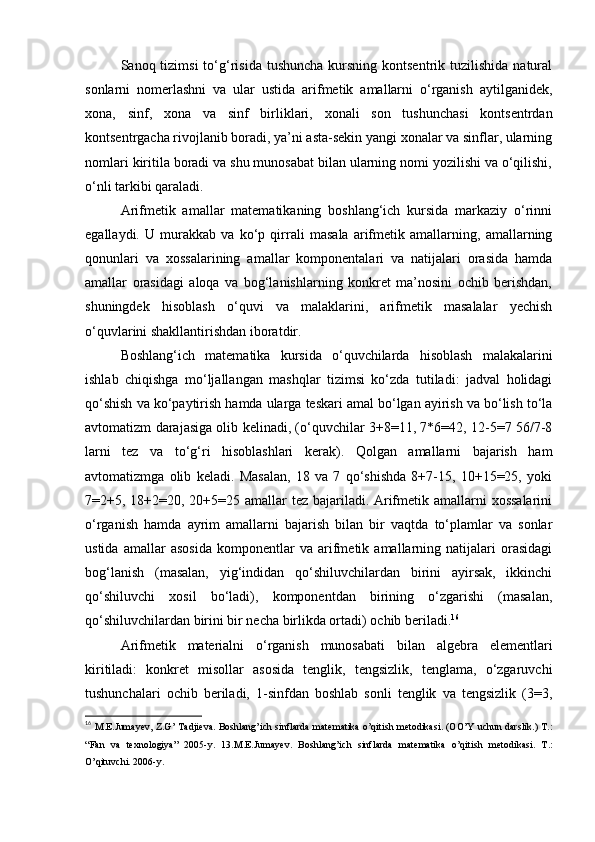Sanoq tizimsi  to‘g‘risida  tushuncha  kursning kontsentrik  tuzilishida  natural
sonlarni   nomerlashni   va   ular   ustida   arifmetik   amallarni   o‘rganish   aytilganidek,
xona,   sinf,   xona   va   sinf   birliklari,   xonali   son   tushunchasi   kontsentrdan
kontsentrgacha rivojlanib boradi, ya’ni asta-sekin yangi xonalar va sinflar, ularning
nomlari kiritila boradi va shu munosabat bilan ularning nomi yozilishi va o‘qilishi,
o‘nli tarkibi qaraladi.
Arifmetik   amallar   matematikaning   boshlang‘ich   kursida   markaziy   o‘rinni
egallaydi.   U   murakkab   va   ko‘p   qirrali   masala   arifmetik   amallarning,   amallarning
qonunlari   va   xossalarining   amallar   komponentalari   va   natijalari   orasida   hamda
amallar   orasidagi   aloqa   va   bog‘lanishlarning   konkret   ma’nosini   ochib   berishdan,
shuningdek   hisoblash   o‘quvi   va   malaklarini,   arifmetik   masalalar   yechish
o‘quvlarini shakllantirishdan iboratdir.
Boshlang‘ich   matematika   kursida   o‘quvchilarda   hisoblash   malakalarini
ishlab   chiqishga   mo‘ljallangan   mashqlar   tizimsi   ko‘zda   tutiladi:   jadval   holidagi
qo‘shish va ko‘paytirish hamda ularga teskari amal bo‘lgan ayirish va bo‘lish to‘la
avtomatizm darajasiga olib kelinadi, (o‘quvchilar 3+8=11, 7*6=42, 12-5=7 56/7-8
larni   tez   va   to‘g‘ri   hisoblashlari   kerak).   Qolgan   amallarni   bajarish   ham
avtomatizmga   olib   keladi.   Masalan,   18   va   7   qo‘shishda   8+7-15,   10+15=25,   yoki
7=2+5, 18+2=20, 20+5=25 amallar tez bajariladi. Arifmetik amallarni  xossalarini
o‘rganish   hamda   ayrim   amallarni   bajarish   bilan   bir   vaqtda   to‘plamlar   va   sonlar
ustida   amallar   asosida   komponentlar   va   arifmetik   amallarning   natijalari   orasidagi
bog‘lanish   (masalan,   yig‘indidan   qo‘shiluvchilardan   birini   ayirsak,   ikkinchi
qo‘shiluvchi   xosil   bo‘ladi),   komponentdan   birining   o‘zgarishi   (masalan,
qo‘shiluvchilardan birini bir necha birlikda ortadi) ochib beriladi. 16
Arifmetik   materialni   o‘rganish   munosabati   bilan   algebra   elementlari
kiritiladi:   konkret   misollar   asosida   tenglik,   tengsizlik,   tenglama,   o‘zgaruvchi
tushunchalari   ochib   beriladi,   1-sinfdan   boshlab   sonli   tenglik   va   tengsizlik   (3=3,
16
  M. Е .Jumay е v, Z.G’ Tadji е va. Boshlang’ich sinflarda mat е matika o’qitish m е todikasi. (OO’Y uchun darslik.) T.:
“Fan   va   t е xnologiya”   2005-y.   13.M.E.Jumay е v.   Boshlang’ich   sinflarda   mat е matika   o’qitish   m е todikasi.   T.:
O’qituvchi. 2006-y.