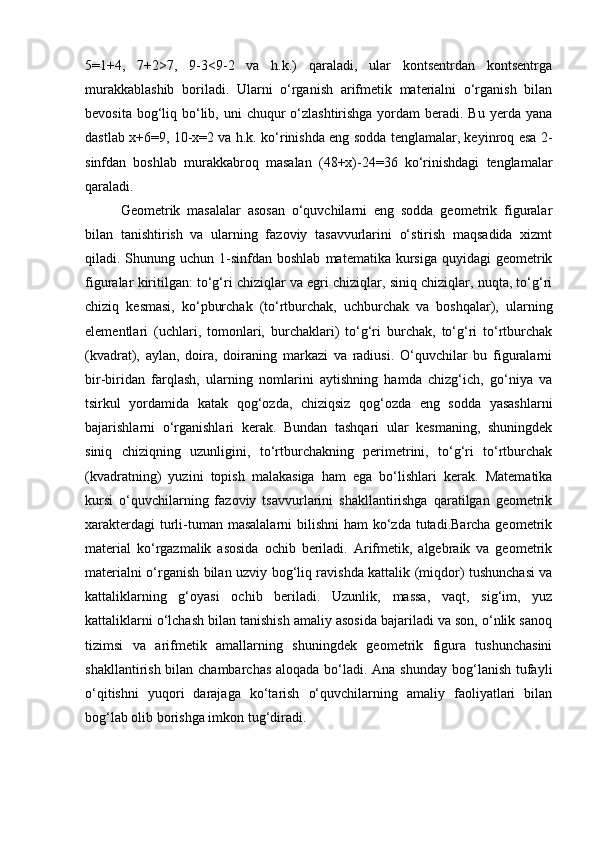 5=1+4,   7+2>7,   9-3<9-2   va   h.k.)   qaraladi,   ular   kontsentrdan   kontsentrga
murakkablashib   boriladi.   Ularni   o‘rganish   arifmetik   materialni   o‘rganish   bilan
bevosita bog‘liq bo‘lib, uni  chuqur  o‘zlashtirishga yordam  beradi. Bu yerda yana
dastlab x+6=9, 10-x=2 va h.k. ko‘rinishda eng sodda tenglamalar, keyinroq esa 2-
sinfdan   boshlab   murakkabroq   masalan   (48+x)-24=36   ko‘rinishdagi   tenglamalar
qaraladi.
Geometrik   masalalar   asosan   o‘quvchilarni   eng   sodda   geometrik   figuralar
bilan   tanishtirish   va   ularning   fazoviy   tasavvurlarini   o‘stirish   maqsadida   xizmt
qiladi. Shunung  uchun 1-sinfdan boshlab   matematika kursiga  quyidagi  geometrik
figuralar kiritilgan: to‘g‘ri chiziqlar va egri chiziqlar, siniq chiziqlar, nuqta, to‘g‘ri
chiziq   kesmasi,   ko‘pburchak   (to‘rtburchak,   uchburchak   va   boshqalar),   ularning
elementlari   (uchlari,   tomonlari,   burchaklari)   to‘g‘ri   burchak,   to‘g‘ri   to‘rtburchak
(kvadrat),   aylan,   doira,   doiraning   markazi   va   radiusi.   O‘quvchilar   bu   figuralarni
bir-biridan   farqlash,   ularning   nomlarini   aytishning   hamda   chizg‘ich,   go‘niya   va
tsirkul   yordamida   katak   qog‘ozda,   chiziqsiz   qog‘ozda   eng   sodda   yasashlarni
bajarishlarni   o‘rganishlari   kerak.   Bundan   tashqari   ular   kesmaning,   shuningdek
siniq   chiziqning   uzunligini,   to‘rtburchakning   perimetrini,   to‘g‘ri   to‘rtburchak
(kvadratning)   yuzini   topish   malakasiga   ham   ega   bo‘lishlari   kerak.   Matematika
kursi   o‘quvchilarning   fazoviy   tsavvurlarini   shakllantirishga   qaratilgan   geometrik
xarakterdagi  turli-tuman masalalarni  bilishni  ham  ko‘zda tutadi.Barcha geometrik
material   ko‘rgazmalik   asosida   ochib   beriladi.   Arifmetik,   algebraik   va   geometrik
materialni o‘rganish bilan uzviy bog‘liq ravishda kattalik (miqdor) tushunchasi va
kattaliklarning   g‘oyasi   ochib   beriladi.   Uzunlik,   massa,   vaqt,   sig‘im,   yuz
kattaliklarni o‘lchash bilan tanishish amaliy asosida bajariladi va son, o‘nlik sanoq
tizimsi   va   arifmetik   amallarning   shuningdek   geometrik   figura   tushunchasini
shakllantirish bilan chambarchas  aloqada bo‘ladi. Ana shunday  bog‘lanish tufayli
o‘qitishni   yuqori   darajaga   ko‘tarish   o‘quvchilarning   amaliy   faoliyatlari   bilan
bog‘lab olib borishga imkon tug‘diradi. 