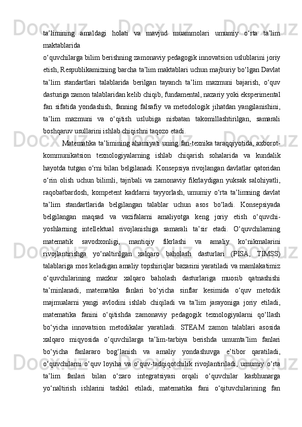 ta’limining   amaldagi   holati   va   mavjud   muammolari   umumiy   o‘rta   ta’lim
maktablarida
o‘quvchilarga bilim berishning zamonaviy pedagogik innovatsion uslublarini joriy
etish, Respublikamizning barcha ta’lim maktablari uchun majburiy bo‘lgan Davlat
ta’lim   standartlari   talablarida   berilgan   tayanch   ta’lim   mazmuni   bajarish,   o‘quv
dasturiga zamon talablaridan kelib chiqib, fundamental, nazariy yoki eksperimental
fan   sifatida   yondashish,   fanning   falsafiy   va   metodologik   jihatdan   yangilanishini,
ta’lim   mazmuni   va   o‘qitish   uslubiga   nisbatan   takomillashtirilgan,   samarali
boshqaruv usullarini ishlab chiqishni taqozo etadi. 
          Matematika ta’limining ahamiyati uning fan-texnika taraqqiyotida, axborot-
kommunikatsion   texnologiyalarning   ishlab   chiqarish   sohalarida   va   kundalik
hayotda tutgan o‘rni bilan belgilanadi. Konsepsiya rivojlangan davlatlar qatoridan
o‘rin   olish   uchun   bilimli,   tajribali   va   zamonaviy   fikrlaydigan   yuksak   salohiyatli,
raqobatbardosh,   kompetent   kadrlarni   tayyorlash,   umumiy   o‘rta   ta’limning   davlat
ta’lim   standartlarida   belgilangan   talablar   uchun   asos   bo‘ladi.   Konsepsiyada
belgilangan   maqsad   va   vazifalarni   amaliyotga   keng   joriy   etish   o‘quvchi-
yoshlarning   intellektual   rivojlanishiga   samarali   ta’sir   etadi.   O‘quvchilarning
matematik   savodxonligi,   mantiqiy   fikrlashi   va   amaliy   ko‘nikmalarini
rivojlantirishga   yo‘naltirilgan   xalqaro   baholash   dasturlari   (PISA,   TIMSS)
talablariga mos keladigan amaliy topshiriqlar bazasini yaratiladi va mamlakatimiz
o‘quvchilarining   mazkur   xalqaro   baholash   dasturlariga   muosib   qatnashishi
ta’minlanadi,   matematika   fanlari   bo‘yicha   sinflar   kesimida   o‘quv   metodik
majmualarni   yangi   avlodini   ishlab   chiqiladi   va   ta’lim   jarayoniga   joriy   etiladi,
matematika   fanini   o‘qitishda   zamonaviy   pedagogik   texnologiyalarni   qo‘llash
bo‘yicha   innovatsion   metodikalar   yaratiladi.   STEAM   zamon   talablari   asosida
xalqaro   miqyosida   o‘quvchilarga   ta’lim-tarbiya   berishda   umumta’lim   fanlari
bo‘yicha   fanlararo   bog‘lanish   va   amaliy   yondashuvga   e’tibor   qaratiladi,
o‘quvchilarni   o‘quv   loyiha   va   o‘quv-tadqiqotchilik   rivojlantiriladi,   umumiy   o‘rta
ta’lim   fanlari   bilan   o‘zaro   integratsiyasi   orqali   o‘quvchilar   kasbhunarga
yo‘naltirish   ishlarini   tashkil   etiladi,   matematika   fani   o‘qituvchilarining   fan