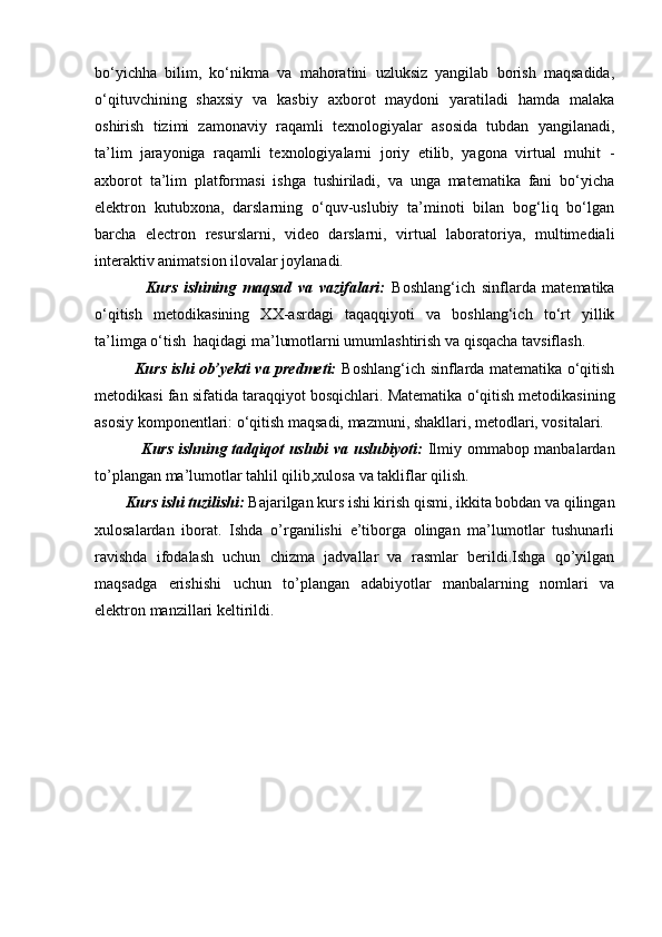 bo‘yichha   bilim,   ko‘nikma   va   mahoratini   uzluksiz   yangilab   borish   maqsadida,
o‘qituvchining   shaxsiy   va   kasbiy   axborot   maydoni   yaratiladi   hamda   malaka
oshirish   tizimi   zamonaviy   raqamli   texnologiyalar   asosida   tubdan   yangilanadi,
ta’lim   jarayoniga   raqamli   texnologiyalarni   joriy   etilib,   yagona   virtual   muhit   -
axborot   ta’lim   platformasi   ishga   tushiriladi,   va   unga   matematika   fani   bo‘yicha
elektron   kutubxona,   darslarning   o‘quv-uslubiy   ta’minoti   bilan   bog‘liq   bo‘lgan
barcha   electron   resurslarni,   video   darslarni,   virtual   laboratoriya,   multimediali
interaktiv animatsion ilovalar joylanadi.
                Kurs   ishining   maqsad   va   vazifalari:   Boshlang‘ich   sinflarda   matematika
o‘qitish   metodikasining   XX-asrdagi   taqaqqiyoti   va   boshlang‘ich   to‘rt   yillik
ta’limga o‘tish   haqidagi ma’lumotlarni umumlashtirish va qisqacha tavsiflash.
               Kurs ishi ob’yekti va predmeti:   Boshlang‘ich sinflarda matematika o‘qitish
metodikasi fan sifatida taraqqiyot bosqichlari.  Matematika o‘qitish metodikasining
asosiy komponentlari: o‘qitish maqsadi, mazmuni, shakllari, metodlari, vositalari.
                 Kurs ishning tadqiqot uslubi va uslubiyoti:   Ilmiy ommabop manbalardan
to’plangan ma’lumotlar tahlil qilib,xulosa va takliflar qilish.
        Kurs ishi tuzilishi:  Bajarilgan kurs ishi kirish qismi, ikkita bobdan va qilingan
xulosalardan   iborat.   Ishda   o’rganilishi   e’tiborga   olingan   ma’lumotlar   tushunarli
ravishda   ifodalash   uchun   chizma   jadvallar   va   rasmlar   berildi.Ishga   qo’yilgan
maqsadga   erishishi   uchun   to’plangan   adabiyotlar   manbalarning   nomlari   va
elektron manzillari keltirildi. 