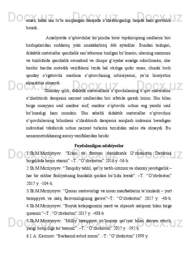 emas,   balki   uni   to‘la   aniqlangan   darajada   o‘zlashtirganligi   haqida   ham   guvohlik
beradi.  
                        Amaliyotda   o‘qituvchilar   ko‘pincha   biror   topshiriqning   usullarini   biri
boshqalaridan   soddaroq   yoki   murakkabroq   deb   aytadilar.   Bundan   tashqari,
didaktik materiallar qanchalik san’atkorona tuzilgan bo‘lmasin, ularning mazmuni
va   tuzilishida   qanchalik   sermahsul   va   chuqur   g‘oyalar   amalga   oshirilmasin,   ular
baribir   barcha   metodik   vazifalarni   tezda   hal   etishga   qodir   emas,   chunki   hech
qanday   o‘rgatuvchi   mashina   o‘qituvchining   intuisiyasini,   ya’ni   hissiyotini
almashtira olmaydi. 
                         Shunday qilib, didaktik materiallarni o‘quvchilarning o‘quv materialini
o‘zlashtirish   darajasini   nazorat   usullaridan   biri   sifatida   qarash   lozim.   Shu   bilan
birga   muayyan   usul   mazkur   sinf,   mazkur   o‘qituvchi   uchun   eng   yaxshi   usul
bo‘lmasligi   ham   mumkin.   Shu   sababli   didaktik   materiallar   o‘qituvchini
o‘quvchilarning   bilimlarni   o‘zlashtirish   darajasini   aniqlash   imkonini   beradigan
individual   tekshirish   uchun   nazorat   turlarini   tuzishdan   xalos   eta   olmaydi.   Bu
umummetodikaning asosiy vazifalaridan biridir.
Foydalanilgan adabiyotlar
1.Sh.M.Mirziyoyev.   “Erkin   va   farovon   demokratik   O’zbekiston   Davlatini
birgalikda barpo etamiz” –T.: “O’zbekiston” 2016-y -56-b.
2.Sh.M.Mirziyoyev. “Tanqidiy tahlil, qat’iy tartib-intizom va shaxsiy javobgarlik –
har   bir   rahbar   faoliyatining   kundalik   qoidasi   bo’lishi   kerak”.   –T.:   “O‘zbekiston”
2017 y. -104-b.
3.Sh.M.Mirziyoyev. “Qonun usutuvorligi va inson manfaatlarini ta’minlash – yurt
taraqqiyoti   va   xalq   farovoniligining   garovi”–T.:   “O‘zbekiston”   2017   y.   -48-b.
4.Sh.M.Mirziyoyev.   “Buyuk   kelajagimizni   mard   va   olijanob   xalqimiz   bilan   birga
quramiz ”–T.: “O‘zbekiston” 2017 y. -488-b.
5.Sh.M.Mirziyoyev.   “Milliy   taraqqiyot   yo’limizni   qat’iyat   bilan   davom   ettirib,
yangi bosqichga ko’taramiz”. –T.: “O‘zbekiston” 2017 y. -592 b.
6.I. A. Karimov. “Barkamol avlod orzusi”. -T.: “O‘zbekiston” 1999 y. 