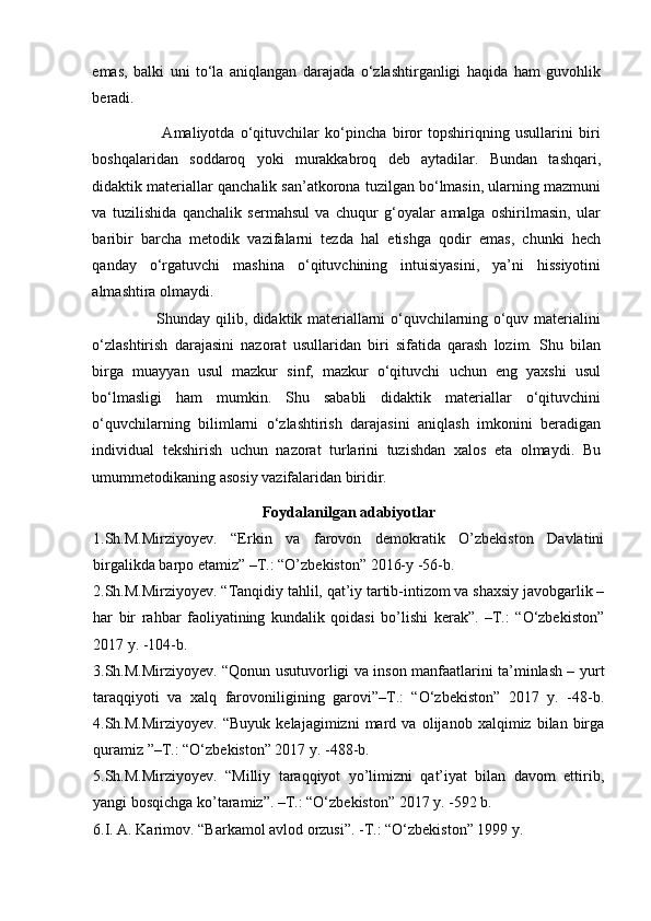 emas,   balki   uni   to‘la   aniqlangan   darajada   o‘zlashtirganligi   haqida   ham   guvohlik
beradi.  
                        Amaliyotda   o‘qituvchilar   ko‘pincha   biror   topshiriqning   usullarini   biri
boshqalaridan   soddaroq   yoki   murakkabroq   deb   aytadilar.   Bundan   tashqari,
didaktik materiallar qanchalik san’atkorona tuzilgan bo‘lmasin, ularning mazmuni
va   tuzilishida   qanchalik   sermahsul   va   chuqur   g‘oyalar   amalga   oshirilmasin,   ular
baribir   barcha   metodik   vazifalarni   tezda   hal   etishga   qodir   emas,   chunki   hech
qanday   o‘rgatuvchi   mashina   o‘qituvchining   intuisiyasini,   ya’ni   hissiyotini
almashtira olmaydi. 
                         Shunday qilib, didaktik materiallarni o‘quvchilarning o‘quv materialini
o‘zlashtirish   darajasini   nazorat   usullaridan   biri   sifatida   qarash   lozim.   Shu   bilan
birga   muayyan   usul   mazkur   sinf,   mazkur   o‘qituvchi   uchun   eng   yaxshi   usul
bo‘lmasligi   ham   mumkin.   Shu   sababli   didaktik   materiallar   o‘qituvchini
o‘quvchilarning   bilimlarni   o‘zlashtirish   darajasini   aniqlash   imkonini   beradigan
individual   tekshirish   uchun   nazorat   turlarini   tuzishdan   xalos   eta   olmaydi.   Bu
umummetodikaning asosiy vazifalaridan biridir.
Foydalanilgan adabiyotlar
1.Sh.M.Mirziyoyev.   “Erkin   va   farovon   demokratik   O’zbekiston   Davlatini
birgalikda barpo etamiz” –T.: “O’zbekiston” 2016-y -56-b.
2.Sh.M.Mirziyoyev. “Tanqidiy tahlil, qat’iy tartib-intizom va shaxsiy javobgarlik –
har   bir   rahbar   faoliyatining   kundalik   qoidasi   bo’lishi   kerak”.   –T.:   “O‘zbekiston”
2017 y. -104-b.
3.Sh.M.Mirziyoyev. “Qonun usutuvorligi va inson manfaatlarini ta’minlash – yurt
taraqqiyoti   va   xalq   farovoniligining   garovi”–T.:   “O‘zbekiston”   2017   y.   -48-b.
4.Sh.M.Mirziyoyev.   “Buyuk   kelajagimizni   mard   va   olijanob   xalqimiz   bilan   birga
quramiz ”–T.: “O‘zbekiston” 2017 y. -488-b.
5.Sh.M.Mirziyoyev.   “Milliy   taraqqiyot   yo’limizni   qat’iyat   bilan   davom   ettirib,
yangi bosqichga ko’taramiz”. –T.: “O‘zbekiston” 2017 y. -592 b.
6.I. A. Karimov. “Barkamol avlod orzusi”. -T.: “O‘zbekiston” 1999 y.
