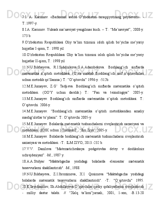 7.I.   A.   Karimov.   «Barkamol   avlod   O’zbekiston   taraqqiyotining   poydevori».   -
T.:1997-y.
8.I. А . K а rim о v. Yuks а k m а ’n а viyat-y е ngilm а s kuch. – T.: “M а ’n а viyat”, 2008-y.
173 b.
9.O’zbekiston   Respublikasi   Oliy   ta’lim   tizimini   isloh   qilish   bo’yicha   me’yoriy
hujjatlar I-qism, T.: 1998 yil
10.O’zbekiston   Respublikasi   Oliy   ta’lim   tizimini   isloh   qilish   bo’yicha   me’yoriy
hujjatlar II-qism, T.: 1998 yil
11.N.U.Bikbay е va,   R.I.Sid е lnikova,G.A.Adamb е kova.   Boshlang’ich   sinflarda
mat е matika   o’qitish   m е todikasi.   (O’rta   maktab   Boshlang’ich   sinf   o’qituvchilari
uchun m е todik qo’llanma.) T.: “O’qituvchi” 1996-y. -512b.
12.M. Е .Jumay е v,   Z.G’   Tadji е va.   Boshlang’ich   sinflarda   mat е matika   o’qitish
m е todikasi.   (OO’Y   uchun   darslik.)   T.:   “Fan   va   t е xnologiya”   2005-y.
13.M.E.Jumay е v.   Boshlang’ich   sinflarda   mat е matika   o’qitish   m е todikasi.   T.:
O’qituvchi. 2006-y.
14.M.E.Jumay е v.   “Boshlang’ich   mat е matika   o’qitish   m е todikasidan   amaliy
mashg’ulotlar to’plami”. T.: O’qituvchi 2005-y.
15.M.E.Jumay е v.   Bolalarda   mat е matik   tushunchalarni   rivojlantirish   nazariyasi   va
m е todikasi. (KHK uchun ) Toshk е nT.: “Ilm Ziyo” 2005-y.
16.M.E.Jumayev.   Bolalarda   boshlang‘ich   matematik   tushunchalarni   rivojlantirish
nazariyasi va metodikasi. -T.: ILM ZIYO, 2013.-232 b.
17.V.V.   Danilova   “Matematicheskaya   podgotovka   detey   v   doshkolnix
uchrejdeniyax”. -M., 1987 y.
18.A.A.Stolyar   "Maktabgacha   yoshdagi   bolalarda   elementar   matematik
tasavvurlarni shakllantirish". -M., 1988.
19.N.U.Bikbayeva,   Z.I.Ibroximova,   X.I.   Qosimova   "Maktabgacha   yoshdagi
bolalarda   matematik   tasavvurlarni   shakllantirish".   -T.:   "O`qituvchi"   1995.
20.E.Sayidxalilov, Sh.Abdullayeva O‘quvchilar ijodiy qobiliyatlarini rivojlantirish
-   milliy   dastur   talabi.   //   “Xalq   ta’limi”jurnali,   2001,   1-son,   -B.13-20