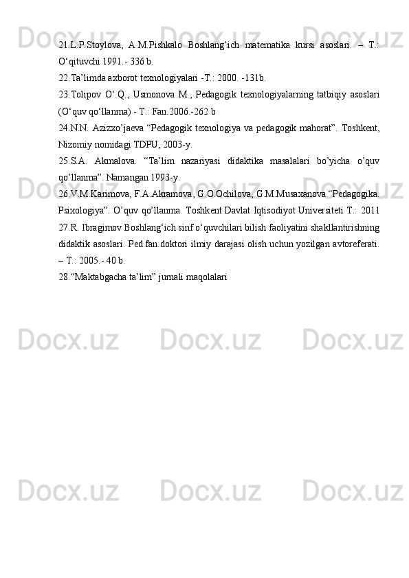 21.L.P.Stoylova,   A.M.Pishkalo   Boshlang‘ich   matematika   kursi   asoslari.   –   T.:
O‘qituvchi 1991.- 336 b.
22.Ta’limda axborot texnologiyalari -T.: 2000. -131b.
23.Tolipov   O‘.Q.,   Usmonova   M.,   Pedagogik   texnologiyalarning   tatbiqiy   asoslari
(O‘quv qo‘llanma) - T.: Fan.2006.-262 b
24.N.N. Azizxo’jaeva “Pedagogik texnologiya va pedagogik mahorat”. Toshkent,
Nizomiy nomidagi TDPU, 2003-y.
25.S.A.   Akmalova.   “Ta’lim   nazariyasi   didaktika   masalalari   bo’yicha   o’quv
qo’llanma”. Namangan 1993-y.
26.V.M.K а rim о v а , F. А . А kr а m о v а , G. О . О chil о v а , G.M.Mus аха n о v а  “Pedagogika.
Psixologiya”. O’quv qo’llanma. T о shk е nt D а vl а t Iqtis о diyot Univ е rsit е ti T.: 2011
27.R. Ibragimov Boshlang‘ich sinf o‘quvchilari bilish faoliyatini shakllantirishning
didaktik asoslari. Ped.fan.doktori ilmiy darajasi  olish uchun yozilgan avtoreferati.
– T.: 2005.-  40 b.
28.“Maktabgacha ta’lim” jurnali maqolalari