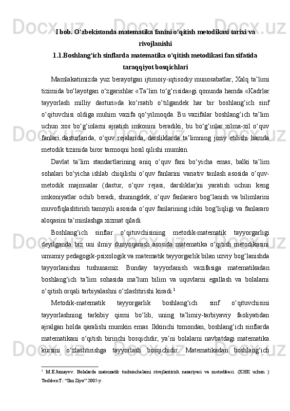 I bob. O‘zbekistonda matematika fanini o‘qitish metodikasi tarixi va
rivojlanishi
1.1. Boshlang‘ich sinflarda matematika o‘qitish metodikasi fan sifatida
taraqqiyot bosqichlari
Mamlakatimizda yuz berayotgan ijtimoiy-iqtisodiy munosabatlar, Xalq ta’limi
tizimida bo‘layotgan o‘zgarishlar « Т a’lim to‘g‘risida»gi qonunda hamda «Kadrlar
tayyorlash   milliy   dasturi»da   ko‘rsatib   o‘tilgandek   har   bir   boshlang‘ich   sinf
o‘qituvchisi   oldiga   muhim   vazifa   qo‘yilmoqda.   Bu   vazifalar   boshlang‘ich   ta’lim
uchun   xos   bo‘g‘inlarni   ajratish   imkonini   beradiki,   bu   bo‘g‘inlar   xilma-xil   o‘quv
fanlari   dasturlarida,   o‘quv   rejalarida,   darsliklarda   ta’limning   joriy   etilishi   hamda
metodik tizimida biror tarmoqni hosil qilishi mumkin.
Davlat   ta’lim   standartlarining   aniq   o‘quv   fani   bo‘yicha   emas,   balki   ta’lim
sohalari   bo‘yicha   ishlab   chiqilishi   o‘quv   fanlarini   variativ   tanlash   asosida   o‘quv-
metodik   majmualar   (dastur,   o‘quv   rejasi,   darsliklar)ni   yaratish   uchun   keng
imkoniyatlar   ochib   beradi,   shuningdek,   o‘quv   fanlararo   bog‘lanish   va   bilimlarini
muvofiqlashtirish tamoyili asosida o‘quv fanlarining ichki bog‘liqligi va fanlararo
aloqasini ta’minlashga xizmat qiladi.
Boshlang‘ich   sinflar   o‘qituvchisining   metodik-matematik   tayyorgarligi
deyilganda   biz   uni   ilmiy   dunyoqarash   asosida   matematika   o‘qitish   metodikasini
umumiy pedagogik-psixologik va matematik tayyorgarlik bilan uzviy bog‘lanishda
tayyorlanishni   tushunamiz.   Bunday   tayyorlanish   vazifasiga   matematikadan
boshlang‘ich   ta’lim   sohasida   ma’lum   bilim   va   uquvlarni   egallash   va   bolalarni
o‘qitish orqali tarbiyalashni o‘zlashtirishi kiradi. 1
Metodik-matematik   tayyorgarlik   boshlang‘ich   sinf   o‘qituvchisini
tayyorlashning   tarkibiy   qismi   bo‘lib,   uning   ta’limiy-tarbiyaviy   faoliyatidan
ajralgan holda qaralishi mumkin emas. Ikkinchi tomondan, boshlang‘ich sinflarda
matematikani   o‘qitish   birinchi   bosqichdir,   ya’ni   bolalarni   navbatdagi   matematika
kursini   o‘zlashtirishga   tayyorlash   bosqichidir.   Matematikadan   boshlang‘ich
1
  M.E.Jumay е v.   Bolalarda   mat е matik   tushunchalarni   rivojlantirish   nazariyasi   va   m е todikasi.   (KHK   uchun   )
Toshk е nT.: “Ilm Ziyo” 2005-y.
