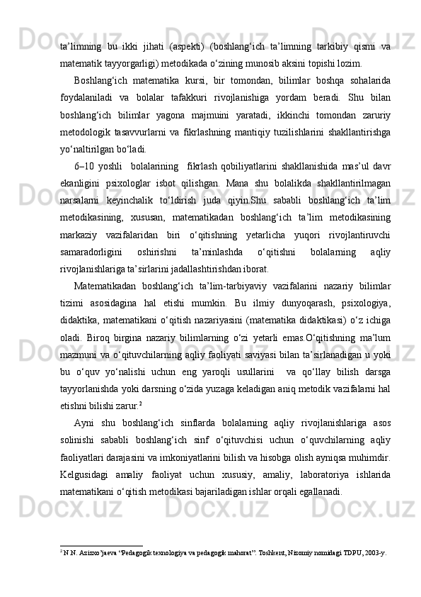 ta’limning   bu   ikki   jihati   (aspekti)   (boshlang‘ich   ta’limning   tarkibiy   qismi   va
matematik tayyorgarligi) metodikada o‘zining munosib aksini topishi lozim. 
Boshlang‘ich   matematika   kursi,   bir   tomondan,   bilimlar   boshqa   sohalarida
foydalaniladi   va   bolalar   tafakkuri   rivojlanishiga   yordam   beradi.   Shu   bilan
boshlang‘ich   bilimlar   yagona   majmuini   yaratadi,   ikkinchi   tomondan   zaruriy
metodologik   tasavvurlarni   va   fikrlashning   mantiqiy   tuzilishlarini   shakllantirishga
yo‘naltirilgan bo‘ladi.
6–10   yoshli     bolalarining     fikrlash   qobiliyatlarini   shakllanishida   mas’ul   davr
ekanligini   psixologlar   isbot   qilishgan.   Mana   shu   bolalikda   shakllantirilmagan
narsalarni   keyinchalik   to‘ldirish   juda   qiyin.Shu   sababli   boshlang‘ich   ta’lim
metodikasining,   xususan,   matematikadan   boshlang‘ich   ta’lim   metodikasining
markaziy   vazifalaridan   biri   o‘qitishning   yetarlicha   yuqori   rivojlantiruvchi
samaradorligini   oshirishni   ta’minlashda   o‘qitishni   bolalarning   aqliy
rivojlanishlariga ta’sirlarini jadallashtirishdan iborat.
Matematikadan   boshlang‘ich   ta’lim-tarbiyaviy   vazifalarini   nazariy   bilimlar
tizimi   asosidagina   hal   etishi   mumkin.   Bu   ilmiy   dunyoqarash,   psixologiya,
didaktika,   matematikani   o‘qitish   nazariyasini   (matematika   didaktikasi)   o‘z   ichiga
oladi.   Biroq   birgina   nazariy   bilimlarning   o‘zi   yetarli   emas.O‘qitishning   ma’lum
mazmuni va o‘qituvchilarning aqliy faoliyati saviyasi  bilan ta’sirlanadigan u yoki
bu   o‘quv   yo‘nalishi   uchun   eng   yaroqli   usullarini     va   qo‘llay   bilish   darsga
tayyorlanishda yoki darsning o‘zida yuzaga keladigan aniq metodik vazifalarni hal
etishni bilishi zarur. 2
Ayni   shu   boshlang‘ich   sinflarda   bolalarning   aqliy   rivojlanishlariga   asos
solinishi   sababli   boshlang‘ich   sinf   o‘qituvchisi   uchun   o‘quvchilarning   aqliy
faoliyatlari darajasini va imkoniyatlarini bilish va hisobga olish ayniqsa muhimdir.
Kelgusidagi   amaliy   faoliyat   uchun   xususiy,   amaliy,   laboratoriya   ishlarida
matematikani o‘qitish metodikasi bajariladigan ishlar orqali egallanadi.
2
  N.N. Azizxo’jaeva “Pedagogik texnologiya va pedagogik mahorat”. Toshkent, Nizomiy nomidagi TDPU, 2003-y. 