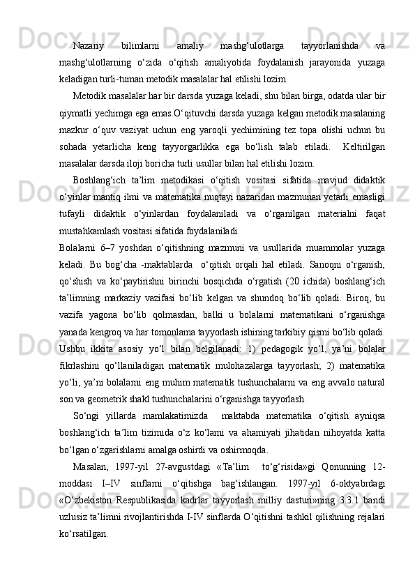 Nazariy   bilimlarni   amaliy   mashg‘ulotlarga   tayyorlanishda   va
mashg‘ulotlarning   o‘zida   o‘qitish   amaliyotida   foydalanish   jarayonida   yuzaga
keladigan turli-tuman metodik masalalar hal etilishi lozim.
Metodik masalalar har bir darsda yuzaga keladi, shu bilan birga, odatda ular bir
qiymatli yechimga ega emas.O‘qituvchi darsda yuzaga kelgan metodik masalaning
mazkur   o‘quv   vaziyat   uchun   eng   yaroqli   yechimining   tez   topa   olishi   uchun   bu
sohada   yetarlicha   keng   tayyorgarlikka   ega   bo‘lish   talab   etiladi.     Keltirilgan
masalalar darsda iloji boricha turli usullar bilan hal etilishi lozim. 
Boshlang‘ich   ta’lim   metodikasi   o‘qitish   vositasi   sifatida   mavjud   didaktik
o‘yinlar mantiq ilmi va matematika nuqtayi nazaridan mazmunan yetarli emasligi
tufayli   didaktik   o‘yinlardan   foydalaniladi   va   o‘rganilgan   materialni   faqat
mustahkamlash vositasi sifatida foydalaniladi.
Bolalarni   6–7   yoshdan   o‘qitishning   mazmuni   va   usullarida   muammolar   yuzaga
keladi.   Bu   bog‘cha   -maktablarda     o‘qitish   orqali   hal   etiladi.   Sanoqni   o‘rganish,
qo‘shish   va   ko‘paytirishni   birinchi   bosqichda   o‘rgatish   (20   ichida)   boshlang‘ich
ta’limning   markaziy   vazifasi   bo‘lib   kelgan   va   shundoq   bo‘lib   qoladi.   Biroq,   bu
vazifa   yagona   bo‘lib   qolmasdan,   balki   u   bolalarni   matematikani   o‘rganishga
yanada kengroq va har tomonlama tayyorlash ishining tarkibiy qismi bo‘lib qoladi.
Ushbu   ikkita   asosiy   yo‘l   bilan   belgilanadi:   1)   pedagogik   yo‘l,   ya’ni   bolalar
fikrlashini   qo‘llaniladigan   matematik   mulohazalarga   tayyorlash;   2)   matematika
yo‘li, ya’ni bolalarni eng muhim  matematik tushunchalarni  va eng avvalo natural
son va geometrik shakl tushunchalarini o‘rganishga tayyorlash.
So‘ngi   yillarda   mamlakatimizda     maktabda   matematika   o‘qitish   ayniqsa
boshlang‘ich   ta’lim   tizimida   o‘z   ko‘lami   va   ahamiyati   jihatidan   nihoyatda   katta
bo‘lgan o‘zgarishlarni amalga oshirdi va oshirmoqda. 
Masalan,   1997-yil   27-avgustdagi   « Т a’lim     to‘g‘risida»gi   Qonunning   12-
moddasi   I–IV   sinflarni   o‘qitishga   bag‘ishlangan.   1997-yil   6-oktyabrdagi
«O‘zbekiston   Respublikasida   kadrlar   tayyorlash   milliy   dasturi»ning   3.3.1   bandi
uzlusiz ta’limni rivojlantirishda I-IV sinflarda O‘qitishni tashkil qilishning rejalari
ko‘rsatilgan.