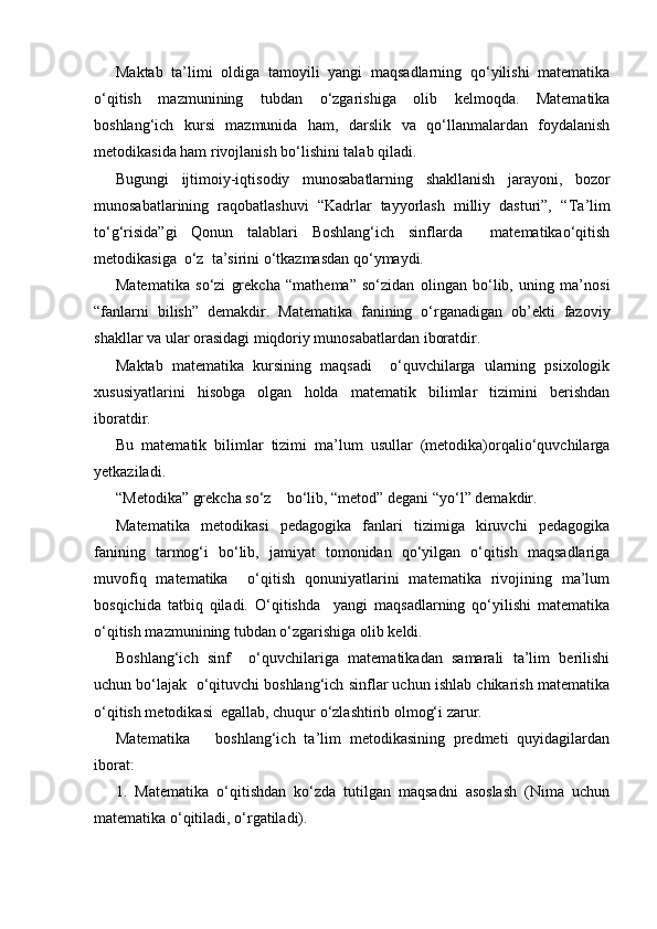 Maktab   ta’limi   oldiga   tamoyili   yangi   maqsadlarning   qo‘yilishi   matematika
o‘qitish   mazmunining   tubdan   o‘zgarishiga   olib   kelmoqda.   Matematika
boshlang‘ich   kursi   mazmunida   ham,   darslik   va   qo‘llanmalardan   foydalanish
metodikasida ham rivojlanish bo‘lishini talab qiladi. 
Bugungi   ijtimoiy-iqtisodiy   munosabatlarning   shakllanish   jarayoni,   bozor
munosabatlarining   raqobatlashuvi   “Kadrlar   tayyorlash   milliy   dasturi”,   “ Т a’lim
to‘g‘risida”gi   Qonun   talablari   Boshlang‘ich   sinflarda     matematikao‘qitish
metodikasiga  o‘z  ta’sirini o‘tkazmasdan qo‘ymaydi.
Matematika   so‘zi   grekcha   “mathema”   so‘zidan   olingan   bo‘lib,   uning   ma’nosi
“fanlarni   bilish”   demakdir.   Matematika   fanining   o‘rganadigan   ob’ekti   fazoviy
shakllar va ular orasidagi miqdoriy munosabatlardan iboratdir.
Maktab   matematika   kursining   maqsadi     o‘quvchilarga   ularning   psixologik
xususiyatlarini   hisobga   olgan   holda   matematik   bilimlar   tizimini   berishdan
iboratdir.
Bu   matematik   bilimlar   tizimi   ma’lum   usullar   (metodika)orqalio‘quvchilarga
yetkaziladi.
“Metodika” grekcha so‘z    bo‘lib, “metod” degani “yo‘l” demakdir.
Matematika   metodikasi   pedagogika   fanlari   tizimiga   kiruvchi   pedagogika
fanining   tarmog‘i   bo‘lib,   jamiyat   tomonidan   qo‘yilgan   o‘qitish   maqsadlariga
muvofiq   matematika     o‘qitish   qonuniyatlarini   matematika   rivojining   ma’lum
bosqichida   tatbiq   qiladi.   O‘qitishda     yangi   maqsadlarning   qo‘yilishi   matematika
o‘qitish mazmunining tubdan o‘zgarishiga olib keldi.
Boshlang‘ich   sinf     o‘quvchilariga   matematikadan   samarali   ta’lim   berilishi
uchun bo‘lajak  o‘qituvchi boshlang‘ich sinflar uchun ishlab chikarish matematika
o‘qitish metodikasi  egallab, chuqur o‘zlashtirib olmog‘i zarur.
Matematika       boshlang‘ich   ta’lim   metodikasining   predmeti   quyidagilardan
iborat:
1.   Matematika   o‘qitishdan   ko‘zda   tutilgan   maqsadni   asoslash   (Nima   uchun
matematika o‘qitiladi, o‘rgatiladi). 