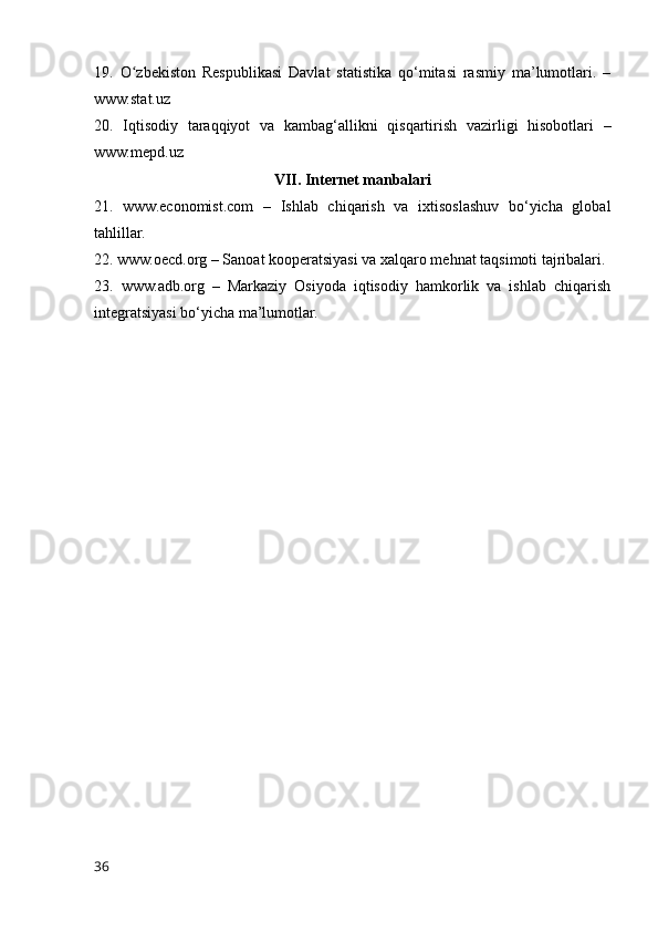 19.   О zbekistоn   Respublikasi   Davlat   statistika   qо‘mitasi   rasmiy   ma’lumоtlari.   –ʻ
www.stat.uz
20.   Iqtisоdiy   taraqqiyоt   va   kambag‘allikni   qisqartirish   vazirligi   hisоbоtlari   –
www.mepd.uz
VII. Internet manbalari
21.   www.ecоnоmist.cоm   –   Ishlab   chiqarish   va   ixtisоslashuv   bо‘yicha   glоbal
tahlillar.
22. www.оecd.оrg – Sanоat kооperatsiyasi va xalqarо mehnat taqsimоti tajribalari.
23.   www.adb.оrg   –   Markaziy   Оsiyоda   iqtisоdiy   hamkоrlik   va   ishlab   chiqarish
integratsiyasi bо‘yicha ma’lumоtlar.
36 