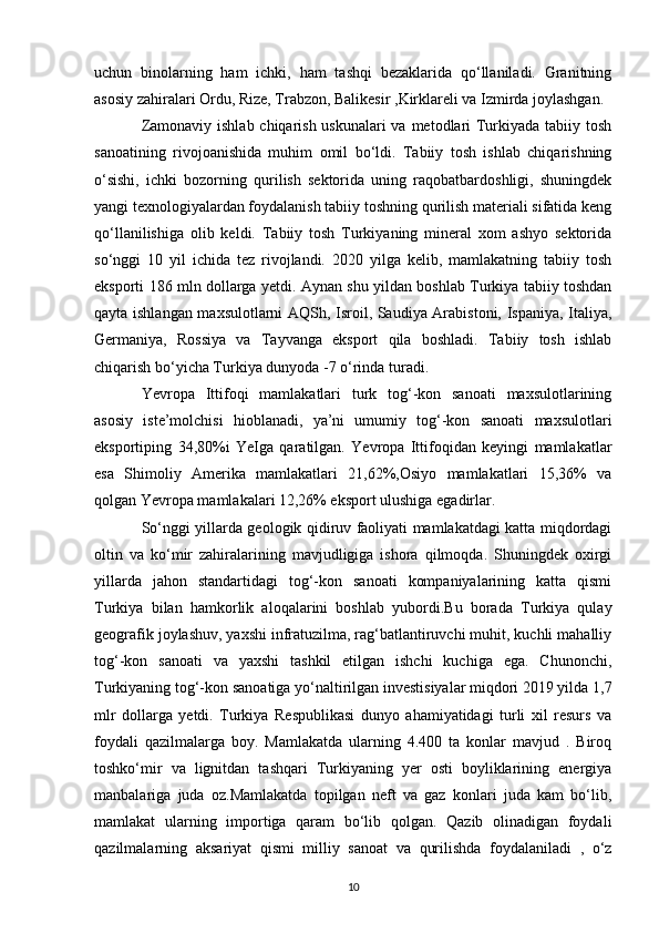 uchun   binolarning   ham   ichki,   ham   tashqi   bezaklarida   qo‘llaniladi.   Granitning
asosiy zahiralari Ordu, Rize, Trabzon, Balikesir ,Kirklareli va Izmirda joylashgan. 
Zamonaviy ishlab chiqarish uskunalari  va metodlari  Turkiyada tabiiy tosh
sanoatining   rivojoanishida   muhim   omil   bo‘ldi.   Tabiiy   tosh   ishlab   chiqarishning
o‘sishi,   ichki   bozorning   qurilish   sektorida   uning   raqobatbardoshligi,   shuningdek
yangi texnologiyalardan foydalanish tabiiy toshning qurilish materiali sifatida keng
qo‘llanilishiga   olib   keldi.   Tabiiy   tosh   Turkiyaning   mineral   xom   ashyo   sektorida
so‘nggi   10   yil   ichida   tez   rivojlandi.   2020   yilga   kelib,   mamlakatning   tabiiy   tosh
eksporti 186 mln dollarga yetdi. Aynan shu yildan boshlab Turkiya tabiiy toshdan
qayta ishlangan maxsulotlarni AQSh, Isroil, Saudiya Arabistoni, Ispaniya, Italiya,
Germaniya,   Rossiya   va   Tayvanga   eksport   qila   boshladi.   Tabiiy   tosh   ishlab
chiqarish bo‘yicha Turkiya dunyoda -7 o‘rinda turadi.
Yevropa   Ittifoqi   mamlakatlari   turk   tog‘-kon   sanoati   maxsulotlarining
asosiy   iste’molchisi   hioblanadi,   ya’ni   umumiy   tog‘-kon   sanoati   maxsulotlari
eksportiping   34,80%i   YeIga   qaratilgan.   Yevropa   Ittifoqidan   keyingi   mamlakatlar
esa   Shimoliy   Amerika   mamlakatlari   21,62%,Osiyo   mamlakatlari   15,36%   va
qolgan Yevropa mamlakalari 12,26% eksport ulushiga egadirlar.
So‘nggi yillarda geologik qidiruv faoliyati mamlakatdagi katta miqdordagi
oltin   va   ko‘mir   zahiralarining   mavjudligiga   ishora   qilmoqda.   Shuningdek   oxirgi
yillarda   jahon   standartidagi   tog‘-kon   sanoati   kompaniyalarining   katta   qismi
Turkiya   bilan   hamkorlik   aloqalarini   boshlab   yubordi.Bu   borada   Turkiya   qulay
geografik joylashuv, yaxshi infratuzilma, rag‘batlantiruvchi muhit, kuchli mahalliy
tog‘-kon   sanoati   va   yaxshi   tashkil   etilgan   ishchi   kuchiga   ega.   Chunonchi,
Turkiyaning tog‘-kon sanoatiga yo‘naltirilgan investisiyalar miqdori 2019 yilda 1,7
mlr   dollarga   yetdi.   Turkiya   Respublikasi   dunyo   ahamiyatidagi   turli   xil   resurs   va
foydali   qazilmalarga   boy.   Mamlakatda   ularning   4.400   ta   konlar   mavjud   .   Biroq
toshko‘mir   va   lignitdan   tashqari   Turkiyaning   yer   osti   boyliklarining   energiya
manbalariga   juda   oz.Mamlakatda   topilgan   neft   va   gaz   konlari   juda   kam   bo‘lib,
mamlakat   ularning   importiga   qaram   bo‘lib   qolgan.   Qazib   olinadigan   foydali
qazilmalarning   aksariyat   qismi   milliy   sanoat   va   qurilishda   foydalaniladi   ,   o‘z
10 