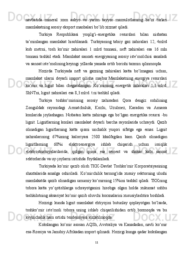 navbatida   mineral   xom   ashyo   va   yarim   tayyor   maxsulotlarning   ba’zi   turlari
mamlakatning asosiy eksport manbalari bo‘lib xizmat qiladi. 
Turkiya   Respublikasi   yoqilg‘i-energetika   resurslari   bilan   nisbatan
ta’minlangan   mamlakat   hisoblanadi.   Turkiyaning   tabiiy   gaz   zahiralari   12,   4mlrd
kub   metrni,   tosh   ko‘mir   zahiralari   1   mlrd   tonnani,   neft   zahiralari   esa   16   mln
tonnani tashkil etadi. Mamlakat sanoati energiyaning asosiy iste’molchisi sanaladi
va sanoat iste’molining keyingi yillarda yanada ortib borishi taxmin qilinmoqda. 
Hozirda   Turkiyada   neft   va   gazning   zahiralari   katta   bo‘lmagani   uchun,
mamlakat   ularni   deyarli   import   qilisha   majbur.Mamlakatning   energiya   resurslari
ko‘mir   va   lignit   bilan   chegaralangan.   Ko‘mirning   energetik   zahiralari   1,3   mlrd.
ShNTni, lignit zahiralari esa 8,3 mlrd. t.ni tashkil qiladi. 
Turkiya   toshko‘mirining   asosiy   zahiradari   Qora   dengiz   sohilining
Zonguldak   rayonidagi   Armatchuluk,   Kozlu,   Uzulmez,   Karadon   va   Amasra
konlarida joylashagan. Nisbatan  katta zahiraga ega bo‘lgan energetika resursi  -bu
lignit.  Lignitlarning  konlari   mamlakat  deyarli   barcha  rayonlarida  uchraydi.  Qazib
olinadigan   lignitlarning   katta   qismi   unchalik   yuqori   sifatga   ega   emas.   Lignit
zahiralarining   67%ining   kaloriyasi   2500   kkal/kgdan   kam.   Qazib   olinadigan
lignitllarning   60%i   elektroenergiya   ishlab   chiqarish   uchun   issiqlik
elektrostnatsiyalarilarida,   qolgan   qismi   esa   sement   va   shakar   kabi   sanoat
sektorlarida va uy-joylarni isitishda foydalaniladi. 
Turkiyada ko‘mir qazib olish TKK-Davlat Toshko‘mir Korporatsiyasining
shaxtalarida   amalga   oshiriladi.   Ko‘mirchilik   tarmog‘ida   xusuiy   sektorning   ulushi
mamlakatda qazib olinadigan umumiy ko‘mirning 15%ini tashkil qiladi. TKKning
tobora   katta   yo‘qotishlarga   uchrayotganini   hisobga   olgan   holda   xukumat   ushbu
tashkilotning aksariyat ko‘mir qazib oluvchi korxnalarini xususiylashtira boshladi. 
Hozirigi   kunda   lignit   mamlakat   ehtiyojini   butunlay   qoplayotgan   bo‘lsada,
toshko‘mir   iste’moli   tobora   uning   ishlab   chiqarilishidan   ortib   bormoqda   va   bu
keyinchalik ham ortishi tendensiyasi kuzatilmoqda. 
Kokslangan   ko‘mir   asosan   AQSh,  Avstraliya  va  Kanadadan,  navli  ko‘mir
esa-Rossiya va Janubiy Afrikadan import qilinadi. Hozirgi kunga qadar kokslangan
11 