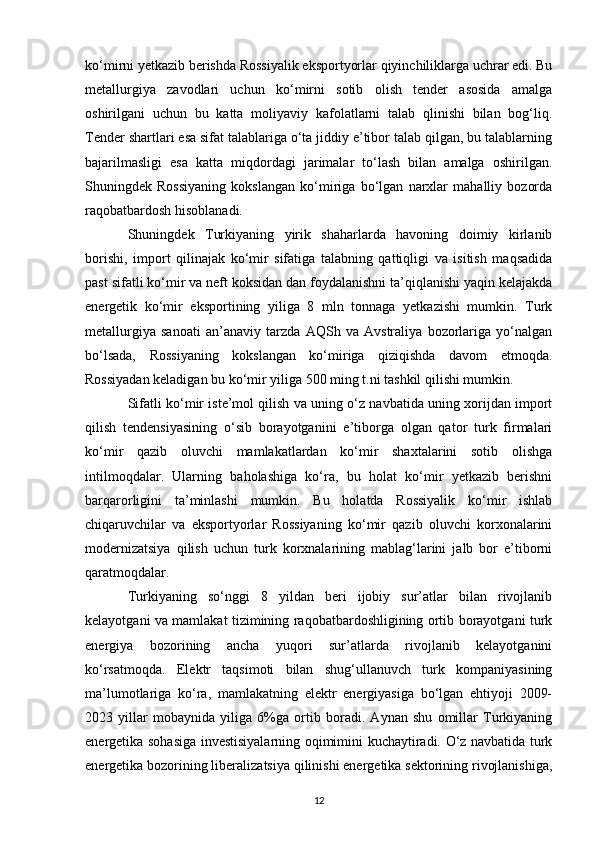 ko‘mirni yetkazib berishda Rossiyalik eksportyorlar qiyinchiliklarga uchrar edi. Bu
metallurgiya   zavodlari   uchun   ko‘mirni   sotib   olish   tender   asosida   amalga
oshirilgani   uchun   bu   katta   moliyaviy   kafolatlarni   talab   qlinishi   bilan   bog‘liq.
Tender shartlari esa sifat talablariga o‘ta jiddiy e’tibor talab qilgan, bu talablarning
bajarilmasligi   esa   katta   miqdordagi   jarimalar   to‘lash   bilan   amalga   oshirilgan.
Shuningdek   Rossiyaning   kokslangan   ko‘miriga   bo‘lgan   narxlar   mahalliy   bozorda
raqobatbardosh hisoblanadi. 
Shuningdek   Turkiyaning   yirik   shaharlarda   havoning   doimiy   kirlanib
borishi,   import   qilinajak   ko‘mir   sifatiga   talabning   qattiqligi   va   isitish   maqsadida
past sifatli ko‘mir va neft koksidan dan foydalanishni ta’qiqlanishi yaqin kelajakda
energetik   ko‘mir   eksportining   yiliga   8   mln   tonnaga   yetkazishi   mumkin.   Turk
metallurgiya   sanoati   an’anaviy   tarzda   AQSh   va   Avstraliya   bozorlariga   yo‘nalgan
bo‘lsada,   Rossiyaning   kokslangan   ko‘miriga   qiziqishda   davom   etmoqda.
Rossiyadan keladigan bu ko‘mir yiliga 500 ming t.ni tashkil qilishi mumkin. 
Sifatli ko‘mir iste’mol qilish va uning o‘z navbatida uning xorijdan import
qilish   tendensiyasining   o‘sib   borayotganini   e’tiborga   olgan   qator   turk   firmalari
ko‘mir   qazib   oluvchi   mamlakatlardan   ko‘mir   shaxtalarini   sotib   olishga
intilmoqdalar.   Ularning   baholashiga   ko‘ra,   bu   holat   ko‘mir   yetkazib   berishni
barqarorligini   ta’minlashi   mumkin.   Bu   holatda   Rossiyalik   ko‘mir   ishlab
chiqaruvchilar   va   eksportyorlar   Rossiyaning   ko‘mir   qazib   oluvchi   korxonalarini
modernizatsiya   qilish   uchun   turk   korxnalarining   mablag‘larini   jalb   bor   e’tiborni
qaratmoqdalar. 
Turkiyaning   so‘nggi   8   yildan   beri   ijobiy   sur’atlar   bilan   rivojlanib
kelayotgani va mamlakat tizimining raqobatbardoshligining ortib borayotgani turk
energiya   bozorining   ancha   yuqori   sur’atlarda   rivojlanib   kelayotganini
ko‘rsatmoqda.   Elektr   taqsimoti   bilan   shug‘ullanuvch   turk   kompaniyasining
ma’lumotlariga   ko‘ra,   mamlakatning   elektr   energiyasiga   bo‘lgan   ehtiyoji   2009-
2023   yillar   mobaynida   yiliga   6%ga   ortib   boradi.   Aynan   shu   omillar   Turkiyaning
energetika sohasiga investisiyalarning oqimimini kuchaytiradi. O‘z navbatida turk
energetika bozorining liberalizatsiya qilinishi energetika sektorining rivojlanishiga,
12 