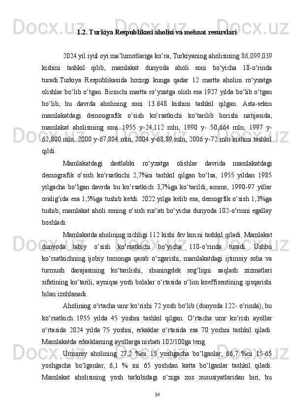 1.2. Turkiya Respublikasi aholisi va mehnat resurslari
2024 yil iyul oyi ma’lumotlariga ko‘ra, Turkiyaning aholisining  86,099,039
kishini   tashkil   qilib,   mamlakat   dunyoda   aholi   soni   bo‘yicha   18-o‘rinda
turadi.Turkiya   Respublikasida   hozirgi   kunga   qadar   12   martta   aholini   ro‘yxatga
olishlar bo‘lib o‘tgan. Birinchi martta ro‘yxatga olish esa 1927 yilda bo‘lib o‘tgan
bo‘lib,   bu   davrda   aholining   soni   13.648   kishini   tashkil   qilgan.   Asta-sekin
mamlakatdagi   demoografik   o‘sish   ko‘rsatkichi   ko‘tarilib   borishi   natijasida,
mamlakat   aholisining   soni   1955   y-24,112   mln,   1990   y-   50,664   mln,   1997   y-
62,800 mln, 2000 y-67,804 mln, 2004 y-68,89 mln, 2006 y-72 mln kishini tashkil
qildi. 
Mamlakatdagi   dastlabki   ro‘yxatga   olishlar   davrida   mamlakatdagi
demografik   o‘sish   ko‘rsatkichi   2,7%ni   tashkil   qilgan   bo‘lsa,   1955   yildan   1985
yilgacha   bo‘lgan   davrda   bu   ko‘rsatkich   3,7%ga   ko‘tarildi,   ammo,   1990-97   yillar
oralig‘ida esa 1,5%ga tushib ketdi. 2022 yilga kelib esa, demogrfik o‘sish 1,3%ga
tushib, mamlakat aholi soning o‘sish sur’ati bo‘yicha dunyoda 102-o‘rinni egallay
boshladi. 
Mamlakatda aholining zichligi 112 kishi /kv km.ni tashkil qiladi. Mamlakat
dunyoda   tabiy   o‘sish   ko‘rsatkichi   bo‘yicha   110-o‘rinda   turadi.   Ushbu
ko‘rsatkichning   ijobiy   tomonga   qarab   o‘zgarishi,   mamlakatdagi   ijtimoiy   soha   va
turmush   darajasining   ko‘tarilishi,   shuningdek   sog‘liqni   saqlash   xizmatlari
sifatining ko‘tarili,  ayniqsa  yosh  bolalar  o‘rtasida   o‘lim  koeffisentining  qisqarishi
bilan izohlanadi. 
Aholining o‘rtacha umr ko‘rishi 72 yosh bo‘lib (dunyoda 122- o‘rinda), bu
ko‘rsatkich   1955   yilda   45   yoshni   tashkil   qilgan.   O‘rtacha   umr   ko‘rish   ayollar
o‘rtasida   2024   yilda   75   yoshni,   erkaklar   o‘rtasida   esa   70   yoshni   tashkil   qiladi.
Mamlakatda erkaklarning ayollarga nisbati 102/100ga teng. 
Umumiy   aholining   27,2   %ni   15   yoshgacha   bo‘lganlar,   66,7   %ni   15-65
yoshgacha   bo‘lganlar,   6,1   %   ini   65   yoshdan   katta   bo‘lganlar   tashkil   qiladi.
Mamlakat   aholisining   yosh   tarkibidagi   o‘ziga   xos   xususiyatlaridan   biri,   bu
14 
