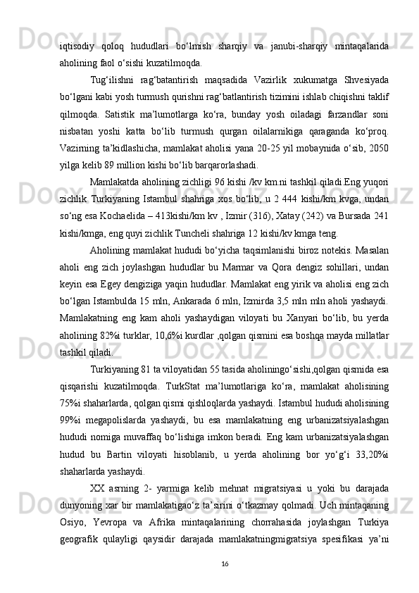 iqtisodiy   qoloq   hududlari   bo‘lmish   sharqiy   va   janubi-sharqiy   mintaqalarida
aholining faol o‘sishi kuzatilmoqda. 
Tug‘ilishni   rag‘batantirish   maqsadida   Vazirlik   xukumatga   Shvesiyada
bo‘lgani kabi yosh turmush qurishni rag‘batlantirish tizimini ishlab chiqishni taklif
qilmoqda.   Satistik   ma’lumotlarga   ko‘ra,   bunday   yosh   oiladagi   farzandlar   soni
nisbatan   yoshi   katta   bo‘lib   turmush   qurgan   oilalarnikiga   qaraganda   ko‘proq.
Vazirning ta’kidlashicha, mamlakat aholisi yana 20-25 yil mobaynida o‘sib, 2050
yilga kelib 89 million kishi bo‘lib barqarorlashadi. 
Mamlakatda aholining zichligi 96 kishi /kv km.ni tashkil qiladi.Eng yuqori
zichlik   Turkiyaning   Istambul   shahriga   xos   bo‘lib,   u   2   444   kishi/km   kvga,   undan
so‘ng esa Kochaelida – 413kishi/km kv , Izmir (316), Xatay (242) va Bursada 241
kishi/kmga, eng quyi zichlik Tuncheli shahriga 12 kishi/kv kmga teng. 
Aholining mamlakat hududi bo‘yicha taqsimlanishi biroz notekis. Masalan
aholi   eng   zich   joylashgan   hududlar   bu   Marmar   va   Qora   dengiz   sohillari,   undan
keyin esa Egey dengiziga yaqin hududlar. Mamlakat eng yirik va aholisi eng zich
bo‘lgan Istambulda 15 mln, Ankarada 6 mln, Izmirda 3,5 mln mln aholi yashaydi.
Mamlakatning   eng   kam   aholi   yashaydigan   viloyati   bu   Xanyari   bo‘lib,   bu   yerda
aholining 82%i turklar, 10,6%i kurdlar ,qolgan qismini esa boshqa mayda millatlar
tashkil qiladi. 
Turkiyaning 81 ta viloyatidan 55 tasida aholiningo‘sishi,qolgan qismida esa
qisqarishi   kuzatilmoqda.   TurkStat   ma’lumotlariga   ko‘ra,   mamlakat   aholisining
75%i shaharlarda, qolgan qismi qishloqlarda yashaydi. Istambul hududi aholisining
99%i   megapolislarda   yashaydi,   bu   esa   mamlakatning   eng   urbanizatsiyalashgan
hududi nomiga muvaffaq bo‘lishiga imkon beradi. Eng kam urbanizatsiyalashgan
hudud   bu   Bartin   viloyati   hisoblanib,   u   yerda   aholining   bor   yo‘g‘i   33,20%i
shaharlarda yashaydi. 
XX   asrning   2-   yarmiga   kelib   mehnat   migratsiyasi   u   yoki   bu   darajada
dunyoning xar bir mamlakatigao‘z ta’sirini  o‘tkazmay qolmadi. Uch mintaqaning
Osiyo,   Yevropa   va   Afrika   mintaqalarining   chorrahasida   joylashgan   Turkiya
geografik   qulayligi   qaysidir   darajada   mamlakatningmigratsiya   spesifikasi   ya’ni
16 