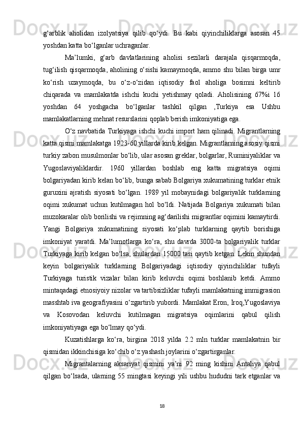 g‘arblik   aholidan   izolyatsiya   qilib   qo‘ydi.   Bu   kabi   qiyinchiliklarga   asosan   45
yoshdan katta bo‘lganlar uchraganlar. 
Ma’lumki,   g‘arb   davlatlarining   aholisi   sezilarli   darajala   qisqarmoqda,
tug‘ilish qisqarmoqda, aholining o‘sishi  kamaymoqda, ammo shu bilan birga umr
ko‘rish   uzaymoqda,   bu   o‘z-o‘zidan   iqtisodiy   faol   aholiga   bosimni   keltirib
chiqarada   va   mamlakatda   ishchi   kuchi   yetishmay   qoladi.   Aholisining   67%i   16
yoshdan   64   yoshgacha   bo‘lganlar   tashkil   qilgan   ,Turkiya   esa   Ushbu
mamlakatlarning mehnat resurslarini qoplab berish imkoniyatiga ega. 
O‘z navbatida Turkiyaga ishchi kuchi import ham qilinadi. Migrantlarning
katta qismi mamlakatga 1923-60 yillarda kirib kelgan. Migrantlarning asosiy qismi
turkiy zabon musulmonlar bo‘lib, ular asosan greklar, bolgarlar, Ruminiyaliklar va
Yugoslaviyaliklardir.   1960   yillardan   boshlab   eng   katta   migratsiya   oqimi
bolgariyadan kirib kelan bo‘lib, bunga sabab Bolgariya xukumatining turklar etnik
guruxini   ajratish   siyosati   bo‘lgan.   1989   yil   mobaynidagi   bolgariyalik   turklarning
oqimi   xukumat   uchun   kutilmagan   hol   bo‘ldi.   Natijada   Bolgariya   xukumati   bilan
muzokaralar olib borilishi va rejimning ag‘darilishi migrantlar oqimini kamaytirdi.
Yangi   Bolgariya   xukumatining   siyosati   ko‘plab   turklarning   qaytib   borishiga
imkoniyat   yaratdi.   Ma’lumotlarga   ko‘ra,   shu   davrda   3000-ta   bolgariyalik   turklar
Turkiyaga kirib kelgan bo‘lsa, shulardan 15000 tasi qaytib ketgan. Lekin shundan
keyin   bolgariyalik   turklarning   Bolgariyadagi   iqtisodiy   qiyinchiliklar   tufayli
Turkiyaga   turistik   vizalar   bilan   kirib   keluvchi   oqimi   boshlanib   ketdi.   Ammo
mintaqadagi etnosiyoiy nizolar va tartibsizliklar tufayli mamlakatning immigrasion
masshtab iva geografiyasini o‘zgartirib yubordi. Mamlakat Eron, Iroq,Yugoslaviya
va   Kosovodan   keluvchi   kutilmagan   migratsiya   oqimlarini   qabul   qilish
imkoniyatiyaga ega bo‘lmay qo‘ydi. 
Kuzatishlarga   ko‘ra,   birgina   2018   yilda   2.2   mln   turklar   mamlakatnin   bir
qismidan ikkinchisiga ko‘chib o‘z yashash joylarini o‘zgartirganlar. 
Migrantalarning   aksariyat   qismini   ya’ni   92   ming   kishini   Antaliya   qabul
qilgan bo‘lsada,  ularning 55 mingtasi  keyingi  yili ushbu hududni  tark etganlar va
18 