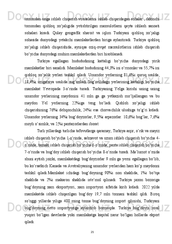 tomondan unga ishlab chiqarish vositalarini ishlab chiqaridagan sohalar , ikkinchi
tomondan   qishloq   xo‘jaligida   yetishtirilgan   maxsulotlarni   qayta   ishlash   sanoati
sohalari   kiradi.   Qulay   geografik   sharoit   va   iqlim   Turkiyani   qishloq   xo‘jaligi
sohasida   dunyodagi   yetakchi   mamlakatlardan   biriga   aylantiradi.   Turkiya   qishloq
xo‘jaligi   ishlab   chiqarishida,   ayniqsa   oziq-ovqat   maxsulotlarini   ishlab   chiqarish
bo‘yicha dunyodagi muhim mamlakatlardan biri hisoblanadi. 
Turkiya   egallagan   hudududining   kattaligi   bo‘yicha   dunyodagi   yirik
mamlakatlar biri sanalidi. Mamlakat hududining 44,3% ini o‘rmonlar va 55,7% ini
qishloq   xo‘jalik   yerlari   tashkil   qiladi.   Unumdor   yerlarning   81,6%i   quruq   usulda,
18,4%i   irrigatsiya   usulida   sug‘oriladi.Sug‘orilidagn   yerlarining   kattaligi   bo‘yicha
mamlakat   Yevropada   3-o‘rinda   turadi.   Turkiyaning   YeIga   kirishi   uning   uning
unumdor   yerlarining   maydonini   41   mln   ga   ga   yetkazish   mo‘ljallangan   va   bu
maydon   YeI   yerlarning   22%iga   teng   bo‘ladi.   Qishloh   xo‘jaligi   ishlab
chiqarishining   76%i   dehqonchilik,   24%i   esa   chorvachilik   ulushiga   to‘g‘ri   keladi.
Unumdor yerlarning 34%i bug‘doyzorlar, 9,5%i arpazorlar. 10,6%i bog‘lar, 7,6%i
moyli o‘simlik, va 2,%i paxtazorlardan iborat. 
Turli yillardagi turlicha tafovutlarga qaramay, Turkiya anjir, o‘rik va mayiz
ishlab chiqarish bo‘yicha 1-o‘rinda, sabzavot va uzum ishlab chiqarish bo‘yicha 4-
o‘rinda, tamaki ishlab chiqarish bo‘yicha 6-o‘rinda, paxta ishlab chiqarish bo‘yicha
7-o‘rinda va bug‘doy ishlab chiqarish bo‘yicha 8-o‘rinda turadi. Ma’lumot o‘rnida
shuni  aytish joizki, mamlakatdagi  bug‘doyzorlar 9 mln ga yerni egallagan bo‘lib,
bu ko‘rsatkich Kanada va Avstraliyaning unumdor yerlaridan ham ko‘p maydonni
tashkil   qiladi.Mamlakat   ichidagi   bug‘doyning   90%i   non   shaklida,   1%i   bo‘tqa
shaklida   va   2%i   makaron   shaklida   iste’mol   qilinadi.   Turkiya   jaxon   bozoriga
bug‘doyning   xam   eksportyori,   xam   importyori   sifatida   kirib   keladi.   2022   yilda
mamlakatda   ishlab   chiqarilgan   bug‘doy   19,7   mln   tonnani   tashkil   qildi.   Biroq
so‘nggi   yillarda   yiliga   400   ming   tonna   bug‘doyning   import   qilinishi,   Turkiyani
bug‘doyning   netto   importyoriga   aylantirib   bormoqda.   Turkiya   bug‘doyni   xosil
yuqori   bo‘lgan   davrlarda   yoki   mamlakatga   kapital   zarur   bo‘lgan   hollarda   ekport
qiladi. 
21 