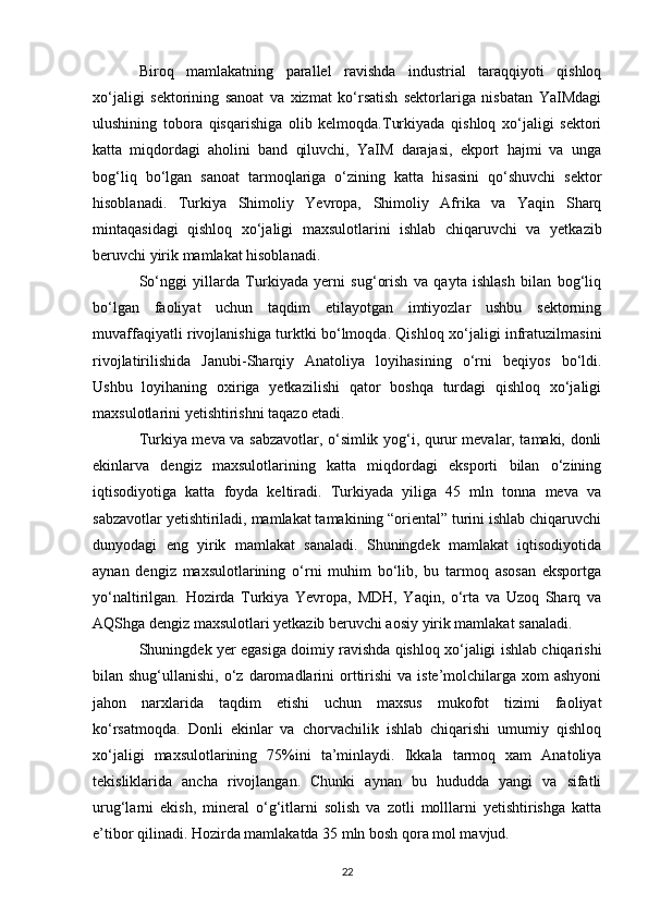 Biroq   mamlakatning   parallel   ravishda   industrial   taraqqiyoti   qishloq
xo‘jaligi   sektorining   sanoat   va   xizmat   ko‘rsatish   sektorlariga   nisbatan   YaIMdagi
ulushining   tobora   qisqarishiga   olib   kelmoqda.Turkiyada   qishloq   xo‘jaligi   sektori
katta   miqdordagi   aholini   band   qiluvchi,   YaIM   darajasi,   ekport   hajmi   va   unga
bog‘liq   bo‘lgan   sanoat   tarmoqlariga   o‘zining   katta   hisasini   qo‘shuvchi   sektor
hisoblanadi.   Turkiya   Shimoliy   Yevropa,   Shimoliy   Afrika   va   Yaqin   Sharq
mintaqasidagi   qishloq   xo‘jaligi   maxsulotlarini   ishlab   chiqaruvchi   va   yetkazib
beruvchi yirik mamlakat hisoblanadi. 
So‘nggi   yillarda   Turkiyada   yerni   sug‘orish   va   qayta   ishlash   bilan   bog‘liq
bo‘lgan   faoliyat   uchun   taqdim   etilayotgan   imtiyozlar   ushbu   sektorning
muvaffaqiyatli rivojlanishiga turktki bo‘lmoqda. Qishloq xo‘jaligi infratuzilmasini
rivojlatirilishida   Janubi-Sharqiy   Anatoliya   loyihasining   o‘rni   beqiyos   bo‘ldi.
Ushbu   loyihaning   oxiriga   yetkazilishi   qator   boshqa   turdagi   qishloq   xo‘jaligi
maxsulotlarini yetishtirishni taqazo etadi. 
Turkiya meva va sabzavotlar, o‘simlik yog‘i, qurur mevalar, tamaki, donli
ekinlarva   dengiz   maxsulotlarining   katta   miqdordagi   eksporti   bilan   o‘zining
iqtisodiyotiga   katta   foyda   keltiradi.   Turkiyada   yiliga   45   mln   tonna   meva   va
sabzavotlar yetishtiriladi, mamlakat tamakining “oriental” turini ishlab chiqaruvchi
dunyodagi   eng   yirik   mamlakat   sanaladi.   Shuningdek   mamlakat   iqtisodiyotida
aynan   dengiz   maxsulotlarining   o‘rni   muhim   bo‘lib,   bu   tarmoq   asosan   eksportga
yo‘naltirilgan.   Hozirda   Turkiya   Yevropa,   MDH,   Yaqin,   o‘rta   va   Uzoq   Sharq   va
AQShga dengiz maxsulotlari yetkazib beruvchi aosiy yirik mamlakat sanaladi. 
Shuningdek yer egasiga doimiy ravishda qishloq xo‘jaligi ishlab chiqarishi
bilan shug‘ullanishi,  o‘z daromadlarini  orttirishi  va  iste’molchilarga  xom  ashyoni
jahon   narxlarida   taqdim   etishi   uchun   maxsus   mukofot   tizimi   faoliyat
ko‘rsatmoqda.   Donli   ekinlar   va   chorvachilik   ishlab   chiqarishi   umumiy   qishloq
xo‘jaligi   maxsulotlarining   75%ini   ta’minlaydi.   Ikkala   tarmoq   xam   Anatoliya
tekisliklarida   ancha   rivojlangan.   Chunki   aynan   bu   hududda   yangi   va   sifatli
urug‘larni   ekish,   mineral   o‘g‘itlarni   solish   va   zotli   molllarni   yetishtirishga   katta
e’tibor qilinadi. Hozirda mamlakatda 35 mln bosh qora mol mavjud. 
22 