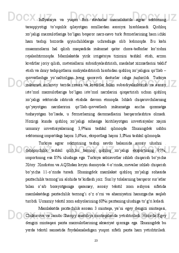 Inflyatsiya   va   yuqori   foiz   stavkalar   mamalakatda   agrar   sektorning
taraqqiyotigi   to‘sqinlik   qilayotgan   omillardan   asosiysi   hisoblanadi.   Qishloq
xo‘jaligi  maxsulotlariga bo‘lgan beqaror  narx-navo turk fermerlarining ham  ichki
ham   tashqi   bozorda   qiyinchiliklarga   uchrashiga   olib   kelmoqda.   Bu   kabi
muammolarni   hal   qilish   maqsadida   xukumat   qator   chora-tadbirlar   ko‘rishni
rejalashtirmoqda.   Mamlakatda   yirik   irrigatsiya   tizimini   tashkil   etish,   arzon
kreditlar joriy qilish, meteriallarni subsidiyalashtirish, maslahat  xizmatlarini taklif
etish va ilmiy tadqiqotlarni moliyalashtirish hisobidan qishloq xo‘jaligini qo‘llab –
quvvatlashga   yo‘naltirilgan   keng   qamrovli   dasturlar   ishga   tushirildi.   Turkiya
xukumati   an’anviy   tarzda   resurs   va   kreditlar   bilan   subsidiyalashtirish   va   asosiy
iste’mol   maxsulotlariga   bo‘lgan   iste’mol   narxlarini   qisqartirish   uchun   qishloq
xo‘jaligi   sektorida   ishtirok   etishda   davom   etmoqda.   Ishlab   chiqaruvchilarning
qo‘yayotgan   narxlaririni   qo‘llab-quvvatlash   xukumatga   ancha   qimmatga
tushayotgan   bo‘lsada,   u   fermerlarning   daromadlarini   barqarorlashtira   olmadi.
Hozirgi   kunda   qishloq   xo‘jaligi   sohasiga   kiritilayotgan   investisiyalar   xajmi
umumiy   investisiyalarning   3,9%ini   tashkil   qilmoqda.   Shuningdek   ushbu
sektorning importdagi hajmi 3,6%ni, eksportlagi hajmi 3,8%ni tashkil qilmoqda. 
Turkiya   agrar   sektorining   tashqi   savdo   balansida   asosiy   ulushni   .
dehqonchilik   tashkil   qilib,bu   tarmoq   qishloq   xo‘jaligi   eksportining   95%,
importining   esa   85%   ulushiga   ega.   Turkiya   sabzavotlar   ishlab   chiqarish   bo‘yicha
Xitoy. Xindiston va AQShdan keyin dunuyoda 4-o‘rinda, mevalar ishlab chiqarish
bo‘yicha   11-o‘rinda   turadi.   Shuningdek   mamlakat   qishloq   xo‘jaligi   sohasida
paxtachilik tarmog‘ini alohida ta’kidlash joiz. Sun’iy tolalarning barqaror sur’atlar
bilan   o‘sib   borayotganiga   qaramay,   asosiy   tekstil   xom   ashyosi   sifatida
mamlakatdagi   paxtachilik   tarmog‘i   o‘z   o‘rni   va   ahamiyatini   hanuzgacha   saqlab
turibdi. Umumiy tekstil xom ashyolarining 60%i paxtaning ulushiga to‘g‘ri keladi. 
Mamlakatda   paxtachilik   asosan   3   mintaqa,   ya’ni   egey   dengizi   mintaqasi,
Chukurova va Janubi-Sharqiy anatoliya mintaqalarida yetishtiriladi. Hozirda Egey
dengizi   mintaqasi   paxta   maxsulotlarining   aksariyat   qismiga   ega.   Shuningdek   bu
yerda   tekstil   sanoatida   foydalanaladigan   yuqori   sifatli   paxta   ham   yetishtiriladi.
23 