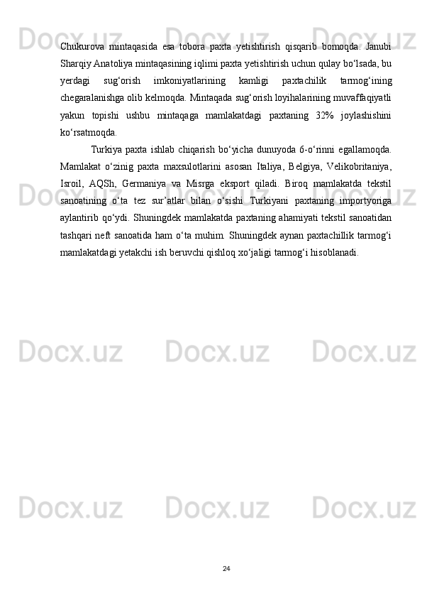 Chukurova   mintaqasida   esa   tobora   paxta   yetishtirish   qisqarib   bomoqda.   Janubi
Sharqiy Anatoliya mintaqasining iqlimi paxta yetishtirish uchun qulay bo‘lsada, bu
yerdagi   sug‘orish   imkoniyatlarining   kamligi   paxtachilik   tarmog‘ining
chegaralanishga olib kelmoqda. Mintaqada sug‘orish loyihalarining muvaffaqiyatli
yakun   topishi   ushbu   mintaqaga   mamlakatdagi   paxtaning   32%   joylashishini
ko‘rsatmoqda. 
Turkiya   paxta   ishlab   chiqarish   bo‘yicha   dunuyoda   6-o‘rinni   egallamoqda.
Mamlakat   o‘zinig   paxta   maxsulotlarini   asosan   Italiya,   Belgiya,   Velikobritaniya,
Isroil,   AQSh,   Germaniya   va   Misrga   eksport   qiladi.   Biroq   mamlakatda   tekstil
sanoatining   o‘ta   tez   sur’atlar   bilan   o‘sishi   Turkiyani   paxtaning   importyoriga
aylantirib qo‘ydi. Shuningdek mamlakatda paxtaning ahamiyati tekstil  sanoatidan
tashqari  neft   sanoatida   ham   o‘ta  muhim.  Shuningdek  aynan  paxtachillik  tarmog‘i
mamlakatdagi yetakchi ish beruvchi qishloq xo‘jaligi tarmog‘i hisoblanadi. 
24 