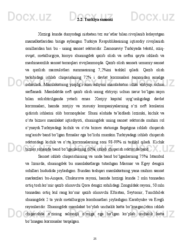 2.2. Turkiya sanoati
Xozirgi kunda dunyodagi nisbatan tez sur’atlar bilan rivojlanib kelayotgan
mamalkatlaridan   biriga   aylangan   Turkiya   Respublikasining   iqtisodiy   rivojlanish
omillaridan   biri   bu   -   uning   sanoat   sektoridir.   Zamonaviy   Turkiyada   tekstil,   oziq-
ovqat,   metallurgiya,   kimyo   shuningdek   qazib   olish   va   neftni   qayta   ishlash   va
mashinasozlik sanoat tamoqlari rivojlanmoqda. Qazib olish sanoati umumiy sanoat
va   qurilish   maxsulotlari   summasining   7,2%ini   tashkil   qiladi.   Qazib   olish
tarkibidagi   ishlab   chiqarishning   72%   i   davlat   korxonalari   tomonidan   amalga
oshiriladi.   Mamlakatning   yoqilg‘i-xom   ashyosi   mamlakatnn   ichki   ehtiyoji   uchun
sarflanadi.   Mamlaktda   neft   qazib   olish   uning   ehtiyoji   uchun   zarur   bo‘lgan   xajm
bilan   solishtirilganda   yetarli   emas.   Xorijiy   kapital   uyg‘unligidagi   davlat
korxonalari,   hamda   xorijiy   va   xususiy   kompaniyalarning   o‘zi   neft   konlarini
qidirish   ishlarini   olib   bormoqdalar.   Shuni   alohida   ta’kidlash   lozimki,   kichik   va
o‘rta   biznes   mamlakat   iqtisdiyoti,   shuningdek   uning   sanoat   sektorida   muhim   rol
o‘ynaydi.Turkiyadagi   kichik   va   o‘rta   biznes   statusiga   faqatgina   ishlab   chiqarish
sog‘asidv band bo‘lgan firmalar ega bo‘lishi mumkin.Turkiyadagi ishlab chiqarish
sektoridagi   kichik   va   o‘rta   korxonalarning   soni   98-99%   ni   tashkil   qiladi.   Kichik
biznes sohasida band bo‘lganlarning 60%i ishlab chiqarish sektorida band. 
Sanoat   ishlab   chiqarishiining   va   unda   band   bo‘lganlarning   75%i   Istambul
va   Izmirda,   shuningdek   bu   mamlakatlarga   tutashgan   Marmar   va   Egey   dengizi
sohillari hududida joylashgan. Bundan tashqari mamlakatning yana muhim sanoat
markazlari   bu-Anqara,   Chukurova   rayoni,   hamda   hozirgi   kunda   2   mln   tonnadan
ortiq tosh ko‘mir qazib olinuvchi Qora dengiz sohilidagi Zonguldak rayoni, 50 mln
tonnadan   ortiq   kul   rang   ko‘mir   qazib   olinuvchi   Elbistan,   Seytomir,   Tunchbilek
shuningdek   2   ta   yirik   metallurgiya   kombinatlari   joylashgan   Karabyuke   va   Eregli
rayonlaridir. Shuningdek mamlakat  bo‘ylab unchalik katta bo‘lmagan,lekin ishlab
chiqarishda   o‘zining   salmoqli   o‘rniga   ega   bo‘lgan   ko‘plab   unchalik   katta
bo‘lmagan korxonalar tarqalgan. 
25 
