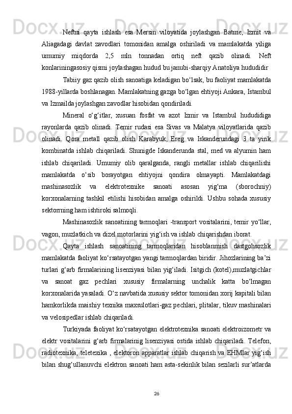 Neftni   qayta   ishlash   esa   Mersin   viloyatida   joylashgan   Batme,   Izmit   va
Aliagadagi   davlat   zavodlari   tomonidan   amalga   oshiriladi   va   mamlakatda   yiliga
umumiy   miqdorda   2,5   mln   tonnadan   ortiq   neft   qazib   olinadi.   Neft
konlariningasosiy qismi joylashagan hudud bu janubi-sharqiy Anatoliya hududidir 
Tabiiy gaz qazib olish sanoatiga keladigan bo‘lsak, bu faoliyat mamlakatda
1988-yillarda boshlanagan. Mamlakatning gazga bo‘lgan ehtiyoji Ankara, Istambul
va Izmailda joylashgan zavodlar hisobidan qondiriladi. 
Mineral   o‘g‘itlar,   xusuan   fosfat   va   azot   Izmir   va   Istambul   hududidiga
rayonlarda   qazib   olinadi.   Temir   rudasi   esa   Sivas   va   Malatya   viloyatlarida   qazib
olinadi.   Qora   metall   qazib   olish   Karabyuk,   Ereg   va   Iskanderundagi   3   ta   yirik
kombinatda   ishlab   chiqariladi.   Shunigde   Iskanderunda   stal,   med   va   alyumin   ham
ishlab   chiqariladi.   Umumiy   olib   qaralganda,   rangli   metallar   ishlab   chiqarilishi
mamlakatda   o‘sib   borayotgan   ehtiyojni   qondira   olmayapti.   Mamlakatdagi
mashinasozlik   va   elektrotexnike   sanoati   asosan   yig‘ma   (sborochniy)
korxonalarning   tashkil   etilishi   hisobidan   amalga   oshirildi.   Ushbu   sohada   xususiy
sektorrning ham ishtiroki salmoqli. 
Mashinasozlik  sanoatining tarmoqlari  -transport  vositalarini, temir  yo‘llar,
vagon, muzlatkich va dizel motorlarini yig‘ish va ishlab chiqarishdan iborat. 
Qayta   ishlash   sanoatining   tarmoqlaridan   hisoblanmish   dastgohsozlik
mamlakatda faoliyat ko‘rsatayotgan yangi tarmoqlardan biridir. Jihozlarining ba’zi
turlari g‘arb firmalarining lisenziyasi  bilan yig‘iladi. Isitgich (kotel),muzlatgichlar
va   sanoat   gaz   pechlari   xususiy   firmalarning   unchalik   katta   bo‘lmagan
korxonalarida yasaladi. O‘z navbatida xususiy sektor tomonidan xorij kapitali bilan
hamkorlikda maishiy texnika maxsulotlari-gaz pechlari, plitalar, tikuv mashinalari
va velosipedlar ishlab chiqariladi. 
Turkiyada faoliyat ko‘rsatayotgan elektrotexnika sanoati elektroizometr va
elektr   vositalarini   g‘arb  firmalarinig  lisenziyasi   ostida  ishlab   chiqariladi.  Telefon,
radiotexnika,  teletexika  , elektoron  apparatlar   ishlab  chiqarish  va EHMlar   yig‘ish
bilan shug‘ullanuvchi elektron sanoati ham asta-sekinlik bilan sezilarli sur’atlarda
26 