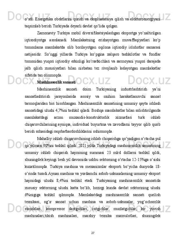o‘sdi. Energetika obektlarini qurish va ekspluatatsiya  qilish va elektoroenergiyani
taqsimlab berish Turkiyada deyarli davlat qo‘lida qolgan. 
Zamonaviy  Turkiya  mobil   diversifikatsiyalashgan  eksportga  yo‘naltirilgan
iqtisodiyotga   asoslanadi.   Mamlakatning   erishayotgan   muvaffaqiyatlari   ko‘p
tomonlama   mamlakatda   olib   borilayotgan   oqilona   iqtisodiy   islohotlar   samarasi
natijasidir.   So‘nggi   yillarda   Turkiya   ko‘pgina   xalqaro   tashkilotlar   va   fondlar
tomonidan yuqori iqtisodiy erkinligi ko‘rsatkichlari va sarmoyani  yuqori darajada
jalb   qilish   xususiyatlari   bilan   nisbatan   tez   rivojlanib   kelayotgan   mamlakatlar
sifatida tan olinmoqda. 
Mashinasozlik sanoati  
Mashinasozlik   sanoati   doim   Turkiyaning   industrlashtirish   ya’ni
sanoatlashtirish   jarayonlarida   asosiy   va   muhim   harakatlanuvchi   sanoat
tarmoqlaridan   biri   hisoblangan.   Mashinasozlik   sanoatining   umumiy   qayta   ishlash
sanoatidagi ulushi 4,7%ni tashkil qiladi. Boshqa mamlakatlar bilan solishtirilganda
mamlakatdagi   arzon   muxandis-konstruktorlik   xizmatlari   turk   ishlab
chiqaruvchilarining ayniqsa, individual buyurtma va zavodlarni tayyor qilib qurib
berish sohasidagi raqobatbardoshliklarini oshirmoqda. 
Mahalliy ishlab chiqaruvchining ishlab chiqarishga qo‘yadigan o‘rtacha pul
qo‘yilmasi 90%ni tashkil qiladi. 2021 yilda Turkiyadagi mashinasozlik sanoatining
umumiy   ishlab   chiqarish   hajmining   summasi   23   mlrd   dollarni   tashkil   qildi,
shuningdek keyingi besh yil davomida ushbu sektorning o‘rtacha 12-15%ga o‘sishi
kuzatilmoqda.   Turkiya   mashina   va   mexanizmlar   eksporti   bo‘yicha   dunyoda   18-
o‘rinda turadi.Aynan mashina va yordamchi asbob-uskunalarning umumiy eksport
hajmidagi   ulushi   8,4%ni   tashkil   etadi.   Turkiyaning   mashinasozlik   sanoatida
xususiy   sektorning   ulushi   katta   bo‘lib,   hozirgi   kunda   davlat   sektorining   ulushi
6%nigiga   tashkil   qilmoqda.   Mamlakatdagi   mashinasozlik   sanoati   qurilish
texnikasi,   og‘ir   sanoat   uchun   mashina   va   asbob-uskunalar,   yog‘ochsozlik
stanoklari,   kompressor   dastgohlari,   isitgichlar,   muzlatgichlar,   kir   yuvish
mashinalari,tikish   mashinalari,   maishiy   texnika   maxsulotlari,   shuningdek
27 