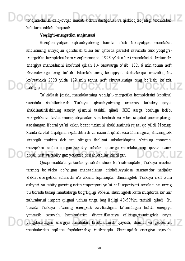 to‘qimachilik, oziq-ovqat sanoati uchun dastgohlar va qishloq xo‘jaligi texnikalari
kabilarni ishlab chiqaradi. 
Yoqilg‘i-energetika majmuasi  
Rivojlanayotgan   iqtisodiyotning   hamda   o‘sib   borayotgan   mamlakat
aholisining   ehtiyojini   qondirish   bilan   bir   qatorda   parallel   ravishda   turk   yoqilg‘i-
energetika kompleksi ham rivojlanmoqda. 1998 yildan beri mamlakatda birlamchi
energiya   manbalarini   iste’mol   qilish   1,4   baravarga   o‘sib,   102,   6   mln   tonna   neft
ekvivalentiga   teng   bo‘ldi.   Mamlakatning   taraqqiyot   dasturlariga   muvofiq,   bu
ko‘rsatkich   2020   yilda   129   mln   tonna   neft   ekvivalentiga   teng   bo‘lishi   ko‘zda
tutilgan. 
Ta’kidlash   joizki,   mamlakatning   yoqilg‘i-energetika   kompleksini   kordinal
ravishda   shakllantirish   Turkiya   iqtisodiyotining   umumiy   tarkibiy   qayta
shakllantirilishining   asosiy   qismini   tashkil   qiladi.   XXI   asrga   boshiga   kelib,
energetikada   davlat   monopoliyasidan   voz   kechish   va   erkin   raqobat   proinsiplariga
asoslangan liberal ya’ni erkin bozor tizimini shakllantirish rejasi qo‘yildi. Hozirgi
kunda davlat faqatgina rejalashtirish va nazorat qilish vazifalarinigina, shuningdek
strategik   muhim   deb   tan   olingan   faoliyat   sohalaridagina   o‘zining   monopol
mavqe’ini   saqlab   qolgan.Bunday   sohalar   qatoriga   mamlakatning   quvur   tizimi
orqali neft va tabiiy gaz yetkazib berish kabilar kiritilgan. 
Qisqa   muddatli   yakunlar   yasalishi   shuni   ko‘rsatmoqdaki,   Turkiya   mazkur
tarmoq   bo‘yicha   qo‘yilgan   maqsadlarga   erishdi.Ayniqsa   samarador   natijalar
elektroenergetika   sohasida   o‘z   aksini   topmoqda.   Shuningdek   Turkiya   neft   xom
ashyosi  va tabiiy gazning netto importyori ya’ni sof importyori sanaladi va uning
bu borada tashqi manbalarga bog‘liqligi 95%ni, shuningdek katta miqdorda ko‘mir
zahiralarini   import   qilgani   uchun   unga   bog‘liqligi   40-50%ni   tashkil   qiladi.   Bu
borada   Turkiya   o‘zining   energetik   xavfsizligini   ta’minlagan   holda   energiya
yetkazib   beruvchi   hamkorlarini   diversifikatsiya   qilishga,shuningdek   qayta
yangilanadigan   energiya   manbalari   hisoblanmish   quyosh,   shamol   va   geotermal
manbalardan   oqilona   foydalanishga   intilmoqda.   Shuningdek   energiya   tejovchi
28 