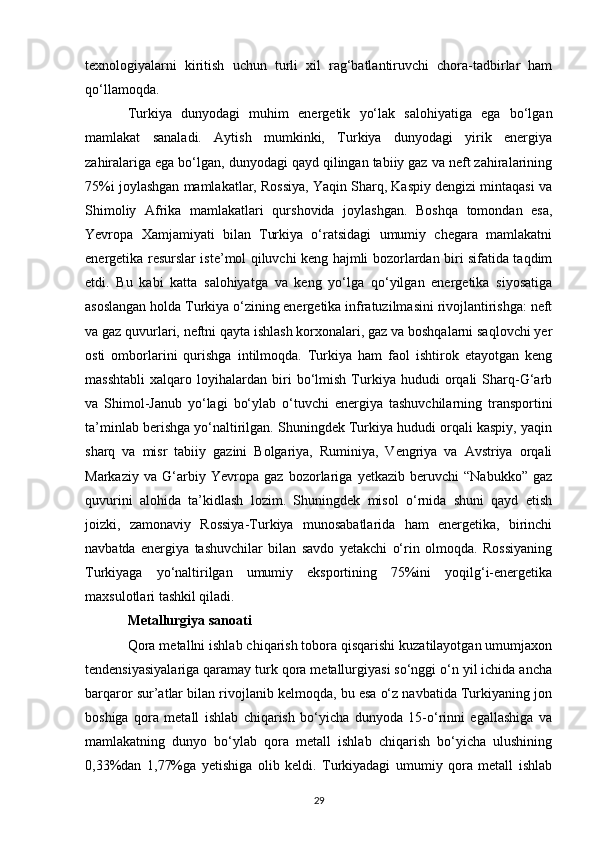 texnologiyalarni   kiritish   uchun   turli   xil   rag‘batlantiruvchi   chora-tadbirlar   ham
qo‘llamoqda. 
Turkiya   dunyodagi   muhim   energetik   yo‘lak   salohiyatiga   ega   bo‘lgan
mamlakat   sanaladi.   Aytish   mumkinki,   Turkiya   dunyodagi   yirik   energiya
zahiralariga ega bo‘lgan, dunyodagi qayd qilingan tabiiy gaz va neft zahiralarining
75%i joylashgan mamlakatlar, Rossiya, Yaqin Sharq, Kaspiy dengizi mintaqasi va
Shimoliy   Afrika   mamlakatlari   qurshovida   joylashgan.   Boshqa   tomondan   esa,
Yevropa   Xamjamiyati   bilan   Turkiya   o‘ratsidagi   umumiy   chegara   mamlakatni
energetika resurslar iste’mol qiluvchi keng hajmli bozorlardan biri sifatida taqdim
etdi.   Bu   kabi   katta   salohiyatga   va   keng   yo‘lga   qo‘yilgan   energetika   siyosatiga
asoslangan holda Turkiya o‘zining energetika infratuzilmasini rivojlantirishga: neft
va gaz quvurlari, neftni qayta ishlash korxonalari, gaz va boshqalarni saqlovchi yer
osti   omborlarini   qurishga   intilmoqda.   Turkiya   ham   faol   ishtirok   etayotgan   keng
masshtabli   xalqaro   loyihalardan   biri   bo‘lmish   Turkiya   hududi   orqali   Sharq-G‘arb
va   Shimol-Janub   yo‘lagi   bo‘ylab   o‘tuvchi   energiya   tashuvchilarning   transportini
ta’minlab berishga yo‘naltirilgan. Shuningdek Turkiya hududi orqali kaspiy, yaqin
sharq   va   misr   tabiiy   gazini   Bolgariya,   Ruminiya,   Vengriya   va   Avstriya   orqali
Markaziy   va   G‘arbiy   Yevropa   gaz   bozorlariga   yetkazib   beruvchi   “Nabukko”   gaz
quvurini   alohida   ta’kidlash   lozim.   Shuningdek   misol   o‘rnida   shuni   qayd   etish
joizki,   zamonaviy   Rossiya-Turkiya   munosabatlarida   ham   energetika,   birinchi
navbatda   energiya   tashuvchilar   bilan   savdo   yetakchi   o‘rin   olmoqda.   Rossiyaning
Turkiyaga   yo‘naltirilgan   umumiy   eksportining   75%ini   yoqilg‘i-energetika
maxsulotlari tashkil qiladi. 
Metallurgiya sanoati  
Qora metallni ishlab chiqarish tobora qisqarishi kuzatilayotgan umumjaxon
tendensiyasiyalariga qaramay turk qora metallurgiyasi so‘nggi o‘n yil ichida ancha
barqaror sur’atlar bilan rivojlanib kelmoqda, bu esa o‘z navbatida Turkiyaning jon
boshiga   qora   metall   ishlab   chiqarish   bo‘yicha   dunyoda   15-o‘rinni   egallashiga   va
mamlakatning   dunyo   bo‘ylab   qora   metall   ishlab   chiqarish   bo‘yicha   ulushining
0,33%dan   1,77%ga   yetishiga   olib   keldi.   Turkiyadagi   umumiy   qora   metall   ishlab
29 