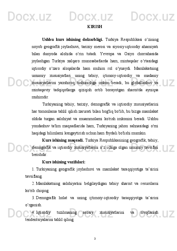 KIRISH
Ushbu   kurs   ishining   dolzarbligi.   Turkiya   Respublikasi   o‘zining
noyob   geografik   joylashuvi,   tarixiy   merosi   va   siyosiy-iqtisodiy   ahamiyati
bilan   dunyoda   alohida   o‘rin   tutadi.   Yevropa   va   Osiyo   chorrahasida
joylashgan   Turkiya   xalqaro   munosabatlarda   ham,   mintaqalar   o rtasidagiʻ
iqtisodiy   o zaro   aloqalarda   ham   muhim   rol   o ynaydi.   Mamlakatning	
ʻ ʻ
umumiy   xususiyatlari   uning   tabiiy,   ijtimoiy-iqtisodiy   va   madaniy
xususiyatlarini   yaxshiroq   tushunishga   imkon   beradi,   bu   globallashuv   va
mintaqaviy   tadqiqotlarga   qiziqish   ortib   borayotgan   sharoitda   ayniqsa
muhimdir.
Turkiyaning   tabiiy,   tarixiy,   demografik   va   iqtisodiy   xususiyatlarini
har tomonlama tahlil qilish zarurati bilan bog'liq bo'lib, bu bizga mamlakat
oldida   turgan   salohiyat   va   muammolarni   ko'rish   imkonini   beradi.   Ushbu
yondashuv   ta'lim   maqsadlarida   ham,   Turkiyaning   jahon   sahnasidagi   o'rni
haqidagi bilimlarni kengaytirish uchun ham foydali bo'lishi mumkin.
Kurs ishining maqsadi.  Turkiya Respublikasining geografik, tabiiy,
demografik   va   iqtisodiy   xususiyatlarini   o‘z   ichiga   olgan   umumiy   tavsifini
berishdir.
Kurs ishining vazifalari:
1. Turkiyaning   geografik   joylashuvi   va   mamlakat   taraqqiyotiga   ta’sirini
tavsiflang.
2. Mamlakatning   salohiyatini   belgilaydigan   tabiiy   sharoit   va   resurslarni
ko'rib chiqing.
3. Demografik   holat   va   uning   ijtimoiy-iqtisodiy   taraqqiyotga   ta’sirini
o‘rganish.
4. Iqtisodiy   tuzilmaning   asosiy   xususiyatlarini   va   rivojlanish
tendentsiyalarini tahlil qiling.
3 