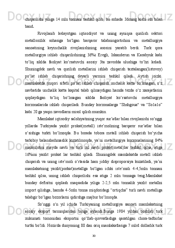 chiqarilishi   yiliga   14   mln   tonnani   tashkil   qilib,   bu   sohada   36ming   kishi   ish   bilan
band . 
Rivojlanib   kelayotgan   iqtisodiyot   va   uning   ayniqsa   qurilish   sektori
metallsozlik   sohasiga   bo‘lgan   barqaror   talabningortishini   va   metallurgiya
sanoatining   keyinchalik   rivojlanishining   asosini   yaratib   berdi.   Turk   qora
metallurgiya   ishlab   chiqarilishining   36%i   Eregli,   Iskanderun   va   Karabyuk   kabi
to‘liq   siklda   faoliyat   ko‘rsatuvchi   asosiy   3ta   zavodda   ulushiga   to‘hri   keladi.
Shuningdek   navli   va   qurilish   metallarini   ishlab   chiqarish   taxtalangan(listovoy)
po‘lat   ishlab   chiqarishning   deyarli   yarmini   tashkil   qiladi.   Aytish   joizki.
mamlakatda   yuqori   sifatli   po‘lat   ishlab   chiqarish   unchalik   katta   bo‘lmagan,   o‘z
navbatida   unchalik   katta   kapital   talab   qilmaydigan   hamda   tezda   o‘z   xarajatlarini
qoplaydigan   to‘liq   bo‘lmagan   siklda   faoliyat   ko‘rsatuvchi   metallurgiya
korxonalarida   ishlab   chiqariladi.   Bunday   korxonalarga   “Shshgoua"   va   “So1a1o”
kabi 20 ga yaqin zavodlarni misol qilish mumkin. 
Mamlakat iqtisodiy salohiyatining yuqor sur’atlar bilan rivojlanishi so‘nggi
yillarda   Turkiyada   yaxlit   prokat(metall)   iste’molining   barqaror   sur’atlar   bilan
o‘sishiga   turkti   bo‘lmoqda.   Bu   borada   tobora   metall   ishlab   chiqarish   bo‘yicha
tarkibiy   balanslashmaslik   kuzatilmoqda,   ya’ni   metallurgiya   korxonalarining   84%
maxsulotini   mayda   navli   va   turli   xil   navli   prokat(metal)lar   tashkil   qilsa,   atiga
16%ini   yaxlit   prokat   lar   tashkil   qiladi.   Shuningdek   mamlakatda   metall   ishlab
chiqarish   va   uning   iste’moli   o‘rtasida   ham   jiddiy   disproporsiya   kuzatiladi,   ya’ni
mamlakatning   yaxlit(porkat)metallga   bo‘lgan   ichki   iste’moli   4-4,5mln   tonnani
tashkil   qilsa,   uning   ishlab   chiqarilishi   esa   atiga   2   mln   tonnaga   teng.Mamlakat
bunday   defisitni   qoplash   maqsadida   yiliga   2-2,5   mln   tonnalik   yaxlit   metallni
import  qilishga, hamda 4-5mln tonna miqdoridagi “ortiqcha” turli  navli  metalliga
talabgir bo‘lgan bozorlarni qidirshga majbur bo‘lmoqda. 
So‘nggi   o‘n   yil   ichida   Turkiyaning   metallurgiya   sanoati   mamlakatning
asosiy   eksport   tarmoqlaridan   biriga   aylandi.Bunga   1984   yildan   boshlab   turk
xukumati   tomonidan   eksportni   qo‘llab-quvvatlashga   qaratilgan   chora-tadbirlar
turtki bo‘ldi. Hozirda dunyoning 80 dan oriq mamlakatlariga 7 mlrd dollarlik turk
30 