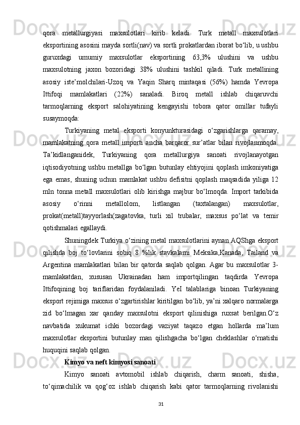 qora   metallurgiyasi   maxsulotlari   kirib   keladi.   Turk   metall   maxsulotlari
eksportining asosini mayda sortli(nav) va sortli prokatlardan iborat bo‘lib, u ushbu
guruxdagi   umumiy   maxsulotlar   eksportining   63,3%   ulushini   va   ushbu
maxsulotning   jaxon   bozoridagi   38%   ulushini   tashkil   qiladi.   Turk   metallining
asosiy   iste’molchilari-Uzoq   va   Yaqin   Sharq   mintaqasi   (56%)   hamda   Yevropa
Ittifoqi   mamlakatlari   (22%)   sanaladi.   Biroq   metall   ishlab   chiqaruvchi
tarmoqlarning   eksport   salohiyatining   kengayishi   tobora   qator   omillar   tufayli
susaymoqda: 
Turkiyaning   metal   eksporti   konyunkturasidagi   o‘zgarishlarga   qaramay,
mamlakatning   qora   metall   importi   ancha   barqaror   sur’atlar   bilan   rivojlanmoqda.
Ta’kidlanganidek,   Turkiyaning   qora   metallurgiya   sanoati   rivojlanayotgan
iqtisodiyotning   ushbu   metallga   bo‘lgan   butunlay   ehtiyojini   qoplash   imkoniyatiga
ega   emas,   shuning   uchun   mamlakat   ushbu   defisitni   qoplash   maqsadida   yiliga   12
mln   tonna   metall   maxsulotlari   olib   kirishga   majbur   bo‘lmoqda.   Import   tarkibida
asosiy   o‘rinni   metallolom,   listlangan   (taxtalangan)   maxsulotlar,
prokat(metall)tayyorlash(zagatovka,   turli   xil   trubalar,   maxsus   po‘lat   va   temir
qotishmalari egallaydi. 
Shuningdek Turkiya o‘zining metal maxsulotlarini aynan AQShga eksport
qilishda   boj   to‘lovlarini   sobiq   8   %lik   stavkalarni   Meksika,Kanada,   Tailand   va
Argentina   mamlakatlari   bilan   bir   qatorda   saqlab   qolgan.   Agar   bu   maxsulotlar   3-
mamlakatdan,   xususan   Ukrainadan   ham   importqilingan   taqdirda   Yevropa
Ittifoqining   boj   tariflaridan   foydalaniladi.   YeI   talablariga   binoan   Turkiyaning
eksport rejimiga maxsus o‘zgartirishlar kiritilgan bo‘lib, ya’ni xalqaro normalarga
zid   bo‘lmagan   xar   qanday   maxsulotni   eksport   qilinishiga   ruxsat   berilgan.O‘z
navbatida   xukumat   ichki   bozordagi   vaziyat   taqazo   etgan   hollarda   ma’lum
maxsulotlar   eksportini   butunlay   man   qilishgacha   bo‘lgan   cheklashlar   o‘rnatishi
huquqini saqlab qolgan. 
Kimyo va neft kimyosi sanoati  
Kimyo   sanoati   avtomobil   ishlab   chiqarish,   charm   sanoati,   shisha,
to‘qimachilik   va   qog‘oz   ishlab   chiqarish   kabi   qator   tarmoqlarning   rivolanishi
31 