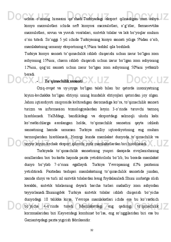 uchun   o‘zining   hissasini   qo‘shadi.Turkiyadagi   eksport   qilinadigan   xom   ashyo
kimyo   maxsulotlari   ichida   neft   kimyosi   maxsulotlari,   o‘g‘itlar,   farmasevtika
maxsulotlari,   sovun   va   yuvish   vositalari,   sintetik   tolalar   va   lak   bo‘yoqlar   muhim
o‘rin   tutadi.   So‘nggi   5   yil   ichida   Turkiyaning   kimyo   sanoati   yiliga   5%dan   o‘sib,
mamlakatning umumiy eksportining 4,5%ini tashkil qila boshladi. 
Turkiya   kimyo   sanoati   to‘qimachilik   ishlab   chiqarishi   uchun   zarur   bo‘lgan   xom
ashyoning   15%ini,   charm   ishlab   chiqarish   uchun   zarur   bo‘lgan   xom   ashyoning
12%ini,   qog‘oz   sanoati   uchun   zarur   bo‘lgan   xom   ashyoning   50%ini   yetkazib
beradi.
 To‘qimachilik sanoati  
Oziq-ovqat   va   uy-joyga   bo‘lgan   talab   bilan   bir   qatorda   insoniyatning
kiyim-kechakka   bo‘lgan   ehtiyoji   uning   kundalik   ehtiyojlari   qatoridan   joy   olgan.
Jahon iqtisodiyoti miqyosida keltiradigan daromadiga ko‘ra, to‘qimachilik sanoati
turizm   va   informasion   texnologiyalardan   keyin   3-o‘rinda   turuvchi   tarmoq
hisoblanadi.   YaIMdagi,   bandlikdagi   va   eksportdagi   salmoqli   ulushi   kabi
ko‘rsatkichlarga   asoslangan   holda,   to‘qimachilik   sanoatini   qayta   ishlash
sanoatining   hamda   umuman   Turkiya   milliy   iqtisodiyotining   eng   muhim
tarmoqlaridan   hisoblanadi.   Hozirgi   kunda   mamlakat   dunyoda   to‘qimachilik   va
tayyor kiyim-kechak eksport qiluvchi yirik mamlakatlardan biri hisoblanadi.
Turkiyada   to‘qimachilik   sanoatining   yuqori   darajada   rivojlanishining
omillaridan   biri   bu-katta   hajmda   paxta   yetishtirilishi   bo‘lib,   bu   borada   mamlakat
dunyo   bo‘ylab   7-o‘rinni   egallaydi.   Turkiya   Yevropaning   62%   paxtasini
yetishtiradi.   Paxtadan   tashqari   mamlakatning   to‘qimachilik   sanoatida   jundan,
xamda shoyi va turli xil sintetik tolalardan keng foydalaniladi.Shuni inobatga olish
kerakki,   sintetik   tolalarning   deyarli   barcha   turlari   mahalliy   xom   ashyodan
tayyorlanadi.Shuningdek   Turkiya   sintetik   tolalar   ishlab   chiqarish   bo‘yicha
dunyodagi   10   talikka   kirsa,   Yevropa   mamlakatlari   ichda   esa   bu   ko‘rsatkich
bo‘yicha   4-o‘rinda   turadi.   Mamlakatdagi   eng   qadimgi   to‘qimachilik
korxonalaridan   biri   Kayseridagi   kombinat   bo‘lsa,   eng   so‘nggilaridan   biri   esa   bu
Gaziantepdagi paxta yigirish fabrikasidir. 
32 