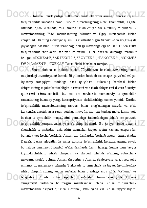 Hozirda   Turkiyadagi   500   ta   yirik   korxonalarning   chorak   qismi
to‘qimachilik   sanoatida   band.   Turk   to‘qimachiligining   40%i   Istambulda,   13,8%i
Bursada,   6,4%i   Adanada,   6%i   Izmirda   ishlab   chiqariladi.   Umumiy   to‘qimachilik
maxsulotlarining   75%i   mamlakatning   Marmar   va   Egey   mintaqasida   ishlab
chiqariladi.Ularning   aksariyat   qiismi   Tashkillashtirilgan   Sanoat   Zonalari(TSZ)   da
joylashgan. Masalan, Bursa shahridagi 670 ga maydonga ega bo‘lgan TSZda 150ta
to‘qimachilik   fabrikalari   faoliyat   ko‘rsatadi.   Ular   orasida   dunyoga   mashhur
bo‘lgan ADOKSAN",  "AKTEKSTIL", "BOYTEKS", "PANOTEKS", "SÖNMEZ
F#304;LAMENT", "TÜRKAY Tekstil"kabi fabrikalar mavjud. 
Shuni   alohida   ta’kidlash   joizki,   70-yillardan   boshlab   davlatning   katta
miqdordagi investisiyalari hamda 80-yillardan boshlab esa eksportga yo‘naltirilgan
iqtisodiy   taraqqiyot   modeliga   asos   qo‘yilishi-   bularning   barchasi   ishlab
chiqarishning raqobatbardoshligini oshirishni va ishlab chiqarishni diversifikatsiya
qilinishini   stimullashtirdi,   bu   esa   o‘z   navbatida   zamonaviy   to‘qimachilik
sanoatininng butunlay yangi  konsepsiyasini  shakllanishiga  zamin yaratdi. Dastlab
to‘qimachilik   maxsulotlarining   savdosi   bilan   shug‘ullangan   mayda   va   o‘rta
korxonalar asosida asta-sekin qoidaga muvofiq, ma’lum turdagi mato, kiyim yoki
boshqa   to‘qimachilik   maxsulotini   yaratishga   ixtisoslashgan   ishlab   chiqaruvchi
to‘qimachilik   kompaniyalari   yetishib   chiqa   boshladi.   Bu   jarayon   ichki   bozorni
shunchalik   to‘yintirdiki,   asta-sekin   mamlakat   tayyor   kiyim   kechak   eksportidan
butunlay voz kecha boshladi. Aynan shu davrlardan boshlab asosan Izmir, Aydin,
Denizli,   Bursa   viloyatlarida   yangi   xususiy   to‘qimachilik   korxonalarining   paydo
bo‘lishiga   qaramay,   Istambul   o‘sha   davrlarda   ham,   hozirgi   kunda   ham   tayyor
kiyim-kechaklarni   ishlab   chiqarish   va   eksport   qilishda   o‘zining   yetakchilik
mavqeini   saqlab   qolgan.   Aynan   eksportga   yo‘nalish   strategiyasi   va   iqtisodiyotni
umumiy   liberalizatsiya   qilinishi   Turkiyada   to‘qimachilik   va   tayyor   kiyim-kechak
ishlab   chiqarilishining   yuqori   sur’atlar   bilan   o‘sishiga   asos   soldi.   Ma’lumot   va
taqqoslash   o‘rnida   ushbu   raqamlarni   ko‘rsatish   lozim:1984   yilda   Turkiya
xamjamiyat   tarkibida   bo‘lmagan   mamlakatlar   ichida   YeIga   to‘qimachilik
maxsulotlarini   eksport   qilishda   4-o‘rinni,   1989   yilda   esa   YeIga   tayyor   kiyim-
33 