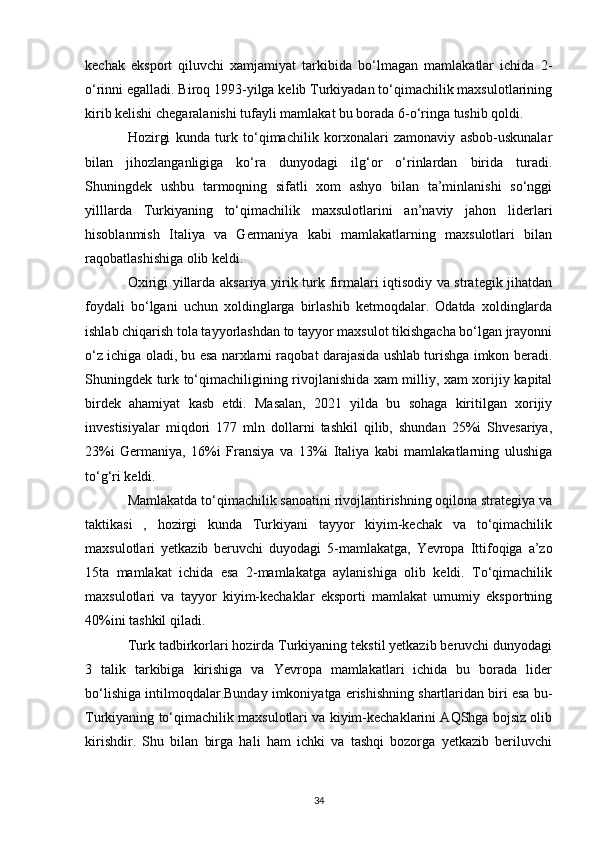 kechak   eksport   qiluvchi   xamjamiyat   tarkibida   bo‘lmagan   mamlakatlar   ichida   2-
o‘rinni egalladi. Biroq 1993-yilga kelib Turkiyadan to‘qimachilik maxsulotlarining
kirib kelishi chegaralanishi tufayli mamlakat bu borada 6-o‘ringa tushib qoldi. 
Hozirgi   kunda   turk   to‘qimachilik   korxonalari   zamonaviy   asbob-uskunalar
bilan   jihozlanganligiga   ko‘ra   dunyodagi   ilg‘or   o‘rinlardan   birida   turadi.
Shuningdek   ushbu   tarmoqning   sifatli   xom   ashyo   bilan   ta’minlanishi   so‘nggi
yilllarda   Turkiyaning   to‘qimachilik   maxsulotlarini   an’naviy   jahon   liderlari
hisoblanmish   Italiya   va   Germaniya   kabi   mamlakatlarning   maxsulotlari   bilan
raqobatlashishiga olib keldi. 
Oxirigi yillarda aksariya yirik turk firmalari iqtisodiy va strategik jihatdan
foydali   bo‘lgani   uchun   xoldinglarga   birlashib   ketmoqdalar.   Odatda   xoldinglarda
ishlab chiqarish tola tayyorlashdan to tayyor maxsulot tikishgacha bo‘lgan jrayonni
o‘z ichiga oladi, bu esa narxlarni raqobat darajasida ushlab turishga imkon beradi.
Shuningdek turk to‘qimachiligining rivojlanishida xam milliy, xam xorijiy kapital
birdek   ahamiyat   kasb   etdi.   Masalan,   2021   yilda   bu   sohaga   kiritilgan   xorijiy
investisiyalar   miqdori   177   mln   dollarni   tashkil   qilib,   shundan   25%i   Shvesariya,
23%i   Germaniya,   16%i   Fransiya   va   13%i   Italiya   kabi   mamlakatlarning   ulushiga
to‘g‘ri keldi. 
Mamlakatda to‘qimachilik sanoatini rivojlantirishning oqilona strategiya va
taktikasi   ,   hozirgi   kunda   Turkiyani   tayyor   kiyim-kechak   va   to‘qimachilik
maxsulotlari   yetkazib   beruvchi   duyodagi   5-mamlakatga,   Yevropa   Ittifoqiga   a’zo
15ta   mamlakat   ichida   esa   2-mamlakatga   aylanishiga   olib   keldi.   To‘qimachilik
maxsulotlari   va   tayyor   kiyim-kechaklar   eksporti   mamlakat   umumiy   eksportning
40%ini tashkil qiladi. 
Turk tadbirkorlari hozirda Turkiyaning tekstil yetkazib beruvchi dunyodagi
3   talik   tarkibiga   kirishiga   va   Yevropa   mamlakatlari   ichida   bu   borada   lider
bo‘lishiga intilmoqdalar.Bunday imkoniyatga erishishning shartlaridan biri esa bu-
Turkiyaning to‘qimachilik maxsulotlari va kiyim-kechaklarini AQShga bojsiz olib
kirishdir.   Shu   bilan   birga   hali   ham   ichki   va   tashqi   bozorga   yetkazib   beriluvchi
34 