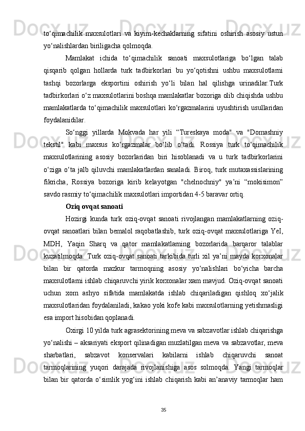 to‘qimachilik   maxsulotlari   va   kiyim-kechaklarning   sifatini   oshirish   asosiy   ustun
yo‘nalishlardan biriligacha qolmoqda. 
Mamlakat   ichida   to‘qimachilik   sanoati   maxsulotlariga   bo‘lgan   talab
qisqarib   qolgan   hollarda   turk   tadbirkorlari   bu   yo‘qotishni   ushbu   maxsulotlarni
tashqi   bozorlarga   eksportini   oshirish   yo‘li   bilan   hal   qilishga   urinadilar.Turk
tadbirkorlari o‘z maxsulotlarini boshqa mamlakatlar bozoriga olib chiqishda ushbu
mamlakatlarda  to‘qimachilik  maxsulotlari   ko‘rgazmalarini   uyushtirish   usullaridan
foydalanidilar. 
So‘nggi   yillarda   Mokvada   har   yili   “Tureskaya   moda"   va   "Domashniy
tekstil"   kabi   maxsus   ko‘rgazmalar   bo‘lib   o‘tadi.   Rossiya   turk   to‘qimachilik
maxsulotlarining   asosiy   bozorlaridan   biri   hisoblanadi   va   u   turk   tadbirkorlarini
o‘ziga   o‘ta   jalb   qiluvchi   mamlakatlardan   sanaladi.   Biroq,   turk   mutaxassislarining
fikricha,   Rossiya   bozoriga   kirib   kelayotgan   "chelnochniy"   ya’ni   “mokisimon”
savdo rasmiy to‘qimachilik maxsulotlari importidan 4-5 baravar ortiq. 
Oziq ovqat sanoati  
Hozirgi   kunda   turk   oziq-ovqat   sanoati   rivojlangan   mamlakatlarning   oziq-
ovqat   sanoatlari  bilan  bemalol  raqobatlashib,   turk  oziq-ovqat   maxsulotlariga  YeI,
MDH,   Yaqin   Sharq   va   qator   mamlakatlarning   bozorlarida   barqaror   talablar
kuzatilmoqda.   Turk   oziq-ovqat   sanoati   tarkibida   turli   xil   ya’ni   mayda   korxonalar
bilan   bir   qatorda   mazkur   tarmoqning   asosiy   yo‘nalishlari   bo‘yicha   barcha
maxsulotlarni ishlab chiqaruvchi yirik korxonalar xam mavjud. Oziq-ovqat sanoati
uchun   xom   ashyo   sifatida   mamlakatda   ishlab   chiqariladigan   qishloq   xo‘jalik
maxsulotlaridan foydalaniladi, kakao yoki kofe kabi maxsulotlarning yetishmasligi
esa import hisobidan qoplanadi. 
Oxirgi 10 yilda turk agrasektorining meva va sabzavotlar ishlab chiqarishga
yo‘nalishi – aksariyati eksport qilinadigan muzlatilgan meva va sabzavotlar, meva
sharbatlari,   sabzavot   konservalari   kabilarni   ishlab   chiqaruvchi   sanoat
tarmoqlarining   yuqori   darajada   rivojlanishiga   asos   solmoqda.   Yangi   tarmoqlar
bilan   bir   qatorda   o‘simlik   yog‘ini   ishlab   chiqarish   kabi   an’anaviy   tarmoqlar   ham
35 