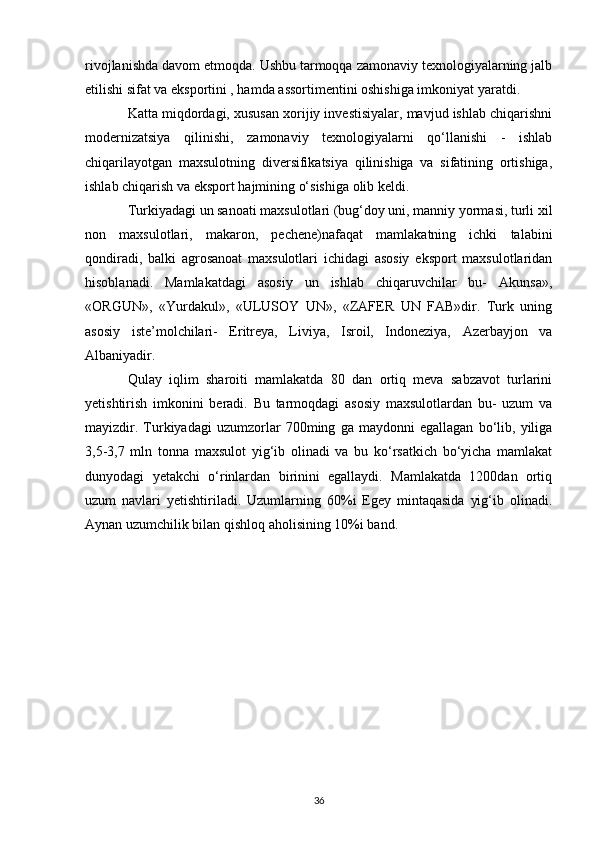 rivojlanishda davom etmoqda. Ushbu tarmoqqa zamonaviy texnologiyalarning jalb
etilishi sifat va eksportini , hamda assortimentini oshishiga imkoniyat yaratdi. 
Katta miqdordagi, xususan xorijiy investisiyalar, mavjud ishlab chiqarishni
modernizatsiya   qilinishi,   zamonaviy   texnologiyalarni   qo‘llanishi   -   ishlab
chiqarilayotgan   maxsulotning   diversifikatsiya   qilinishiga   va   sifatining   ortishiga,
ishlab chiqarish va eksport hajmining o‘sishiga olib keldi. 
Turkiyadagi un sanoati maxsulotlari (bug‘doy uni, manniy yormasi, turli xil
non   maxsulotlari,   makaron,   pechene)nafaqat   mamlakatning   ichki   talabini
qondiradi,   balki   agrosanoat   maxsulotlari   ichidagi   asosiy   eksport   maxsulotlaridan
hisoblanadi.   Mamlakatdagi   asosiy   un   ishlab   chiqaruvchilar   bu-   Akunsa»,
«ORGUN»,   «Yurdakul»,   «ULUSOY   UN»,   «ZAFER   UN   FAB»dir.   Turk   uning
asosiy   iste’molchilari-   Eritreya,   Liviya,   Isroil,   Indoneziya,   Azerbayjon   va
Albaniyadir. 
Qulay   iqlim   sharoiti   mamlakatda   80   dan   ortiq   meva   sabzavot   turlarini
yetishtirish   imkonini   beradi.   Bu   tarmoqdagi   asosiy   maxsulotlardan   bu-   uzum   va
mayizdir.   Turkiyadagi   uzumzorlar   700ming   ga   maydonni   egallagan   bo‘lib,   yiliga
3,5-3,7   mln   tonna   maxsulot   yig‘ib   olinadi   va   bu   ko‘rsatkich   bo‘yicha   mamlakat
dunyodagi   yetakchi   o‘rinlardan   birinini   egallaydi.   Mamlakatda   1200dan   ortiq
uzum   navlari   yetishtiriladi.   Uzumlarning   60%i   Egey   mintaqasida   yig‘ib   olinadi.
Aynan uzumchilik bilan qishloq aholisining 10%i band. 
36 