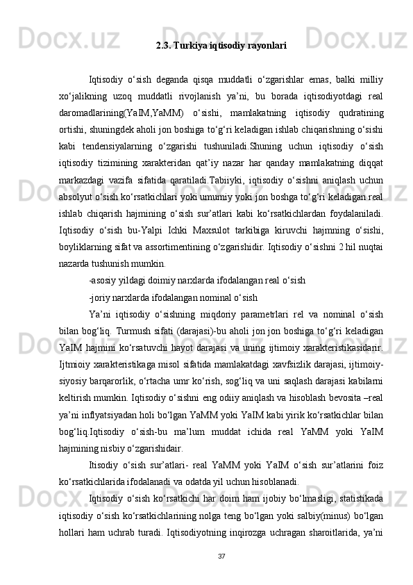 2.3. Turkiya iqtisodiy rayonlari
Iqtisodiy   o‘sish   deganda   qisqa   muddatli   o‘zgarishlar   emas,   balki   milliy
xo‘jalikning   uzoq   muddatli   rivojlanish   ya’ni,   bu   borada   iqtisodiyotdagi   real
daromadlarining(YaIM,YaMM)   o‘sishi,   mamlakatning   iqtisodiy   qudratining
ortishi, shuningdek aholi jon boshiga to‘g‘ri keladigan ishlab chiqarishning o‘sishi
kabi   tendensiyalarning   o‘zgarishi   tushuniladi.Shuning   uchun   iqtisodiy   o‘sish
iqtisodiy   tizimining   xarakteridan   qat’iy   nazar   har   qanday   mamlakatning   diqqat
markazdagi   vazifa   sifatida   qaratiladi.Tabiiyki,   iqtisodiy   o‘sishni   aniqlash   uchun
absolyut o‘sish ko‘rsatkichlari yoki umumiy yoki jon boshga to‘g‘ri keladigan real
ishlab   chiqarish   hajmining   o‘sish   sur’atlari   kabi   ko‘rsatkichlardan   foydalaniladi.
Iqtisodiy   o‘sish   bu-Yalpi   Ichki   Maxsulot   tarkibiga   kiruvchi   hajmning   o‘sishi,
boyliklarning sifat va assortimentining o‘zgarishidir. Iqtisodiy o‘sishni 2 hil nuqtai
nazarda tushunish mumkin. 
-asosiy yildagi doimiy narxlarda ifodalangan real o‘sish 
-joriy narxlarda ifodalangan nominal o‘sish 
Ya’ni   iqtisodiy   o‘sishning   miqdoriy   parametrlari   rel   va   nominal   o‘sish
bilan bog‘liq. Turmush sifati (darajasi)-bu aholi jon jon boshiga to‘g‘ri keladigan
YaIM   hajmini   ko‘rsatuvchi   hayot   darajasi   va   uning   ijtimoiy   xarakteristikasidarir.
Ijtmioiy xarakteristikaga misol sifatida mamlakatdagi xavfsizlik darajasi, ijtimoiy-
siyosiy barqarorlik, o‘rtacha umr ko‘rish, sog‘liq va uni saqlash darajasi kabilarni
keltirish mumkin. Iqtisodiy o‘sishni eng odiiy aniqlash va hisoblash bevosita –real
ya’ni inflyatsiyadan holi bo‘lgan YaMM yoki YaIM kabi yirik ko‘rsatkichlar bilan
bog‘liq.Iqtisodiy   o‘sish-bu   ma’lum   muddat   ichida   real   YaMM   yoki   YaIM
hajmining nisbiy o‘zgarishidair. 
Itisodiy   o‘sish   sur’atlari-   real   YaMM   yoki   YaIM   o‘sish   sur’atlarini   foiz
ko‘rsatkichlarida ifodalanadi va odatda yil uchun hisoblanadi. 
Iqtisodiy   o‘sish   ko‘rsatkichi   har   doim   ham   ijobiy   bo‘lmasligi,   statistikada
iqtisodiy o‘sish ko‘rsatkichlarining nolga teng bo‘lgan yoki salbiy(minus) bo‘lgan
hollari   ham   uchrab   turadi.   Iqtisodiyotning   inqirozga   uchragan   sharoitlarida,   ya’ni
37 