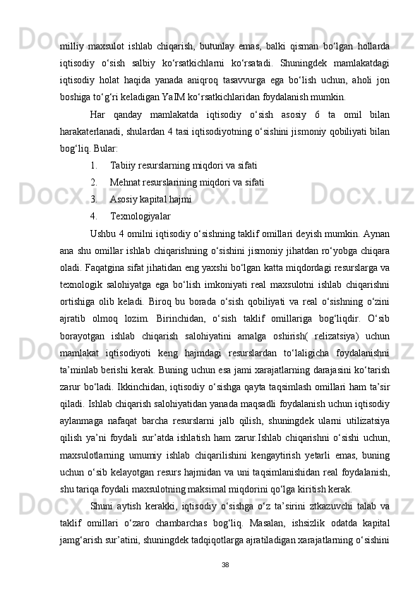 milliy   maxsulot   ishlab   chiqarish,   butunlay   emas,   balki   qisman   bo‘lgan   hollarda
iqtisodiy   o‘sish   salbiy   ko‘rsatkichlarni   ko‘rsatadi.   Shuningdek   mamlakatdagi
iqtisodiy   holat   haqida   yanada   aniqroq   tasavvurga   ega   bo‘lish   uchun,   aholi   jon
boshiga to‘g‘ri keladigan YaIM ko‘rsatkichlaridan foydalanish mumkin. 
Har   qanday   mamlakatda   iqtisodiy   o‘sish   asosiy   6   ta   omil   bilan
harakaterlanadi, shulardan 4 tasi iqtisodiyotning o‘sishini jismoniy qobiliyati bilan
bog‘liq. Bular: 
1. Tabiiy resurslarning miqdori va sifati 
2. Mehnat resurslarining miqdori va sifati 
3. Asosiy kapital hajmi 
4. Texnologiyalar 
Ushbu 4 omilni iqtisodiy o‘sishning taklif omillari deyish mumkin. Aynan
ana  shu  omillar   ishlab  chiqarishning  o‘sishini  jismoniy  jihatdan ro‘yobga  chiqara
oladi. Faqatgina sifat jihatidan eng yaxshi bo‘lgan katta miqdordagi resurslarga va
texnologik   salohiyatga   ega   bo‘lish   imkoniyati   real   maxsulotni   ishlab   chiqarishni
ortishiga   olib   keladi.   Biroq   bu   borada   o‘sish   qobiliyati   va   real   o‘sishning   o‘zini
ajratib   olmoq   lozim.   Birinchidan,   o‘sish   taklif   omillariga   bog‘liqdir.   O‘sib
borayotgan   ishlab   chiqarish   salohiyatini   amalga   oshirish(   relizatsiya)   uchun
mamlakat   iqtisodiyoti   keng   hajmdagi   resurslardan   to‘laligicha   foydalanishni
ta’minlab berishi kerak. Buning uchun esa jami xarajatlarning darajasini ko‘tarish
zarur bo‘ladi. Ikkinchidan, iqtisodiy o‘sishga qayta taqsimlash omillari ham ta’sir
qiladi. Ishlab chiqarish salohiyatidan yanada maqsadli foydalanish uchun iqtisodiy
aylanmaga   nafaqat   barcha   resurslarni   jalb   qilish,   shuningdek   ularni   utilizatsiya
qilish   ya’ni   foydali   sur’atda   ishlatish   ham   zarur.Ishlab   chiqarishni   o‘sishi   uchun,
maxsulotlarning   umumiy   ishlab   chiqarilishini   kengaytirish   yetarli   emas,   buning
uchun o‘sib kelayotgan resurs hajmidan va uni taqsimlanishidan real foydalanish,
shu tariqa foydali maxsulotning maksimal miqdorini qo‘lga kiritish kerak. 
Shuni   aytish   kerakki,   iqtisodiy   o‘sishga   o‘z   ta’sirini   ztkazuvchi   talab   va
taklif   omillari   o‘zaro   chambarchas   bog‘liq.   Masalan,   ishsizlik   odatda   kapital
jamg‘arish sur’atini, shuningdek tadqiqotlarga ajratiladigan xarajatlarning o‘sishini
38 