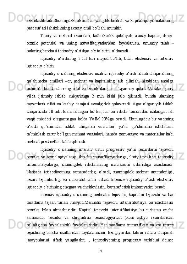 sekinlashtiradi.Shuningdek, aksincha, yangilik kiritish va kapital qo‘yilmalarining
past sur’ati ishsizlikning acosiy omil bo‘lishi mumkin. 
Tabiiy   va   mehnat   resurslari,   tadbirkorlik   qobiliyati,   asosiy   kapital,   ilmiy-
texnik   potensial   va   uning   muvaffaqiyatlaridan   foydalanish,   umumiy   talab   -
bularing barchasi iqtisodiy o‘sishga o‘z ta’sirini o‘tkazadi. 
Iqtisodiy   o‘sishning   2   hil   turi   mvjud   bo‘lib,   bular   ekstensiv   va   intensiv
iqtisodiy o‘sish. 
Iqtisodiy o‘sishning ekstensiv usulida iqtisodiy o‘sish ishlab chiqarishning
qo‘shimcha   omillari   –er,   mehnat   va   kapitalning   jalb   qilinishi   hisobidan   amalga
oshirilib,  bunda  ularning  sifat  va   texnik  darajasi   o‘zgarmay   qoladi.Masalan,   joriy
yilda   ijtimoiy   ishlab   chiqarishga   2   mln   kishi   jalb   qilinadi,   bunda   ularning
tayyorlash  sifati  va kasbiy darajasi  avvalgidek qolaveradi. Agar  o‘tgan yili ishlab
chiqarishda   10   mln   kishi   ishlagan   bo‘lsa,   har   bir   ishchi   tomonidan   ishlangan   ish
vaqti   miqdori   o‘zgarmagan   holda   YaIM   20%ga   ortadi.   Shuningdek   bir   vaqtning
o‘zida   qo‘shimcha   ishlab   chiqarish   vositalari,   ya’ni   qo‘shimcha   ishchilarni
ta’minlash zarur bo‘lgan mehnat vositalari, hamda xom-ashyo va materiallar kabi
mehnat predmetlari talab qilinadi. 
Iqtisodiy   o‘sishning   intensiv   usuli   progressiv   ya’ni   resurslarni   tejovchi
texnika va texnologiyalarga, ilm-fan muvaffaqiyatlariga, ilmiy texnik va iqtisodiy
informatsiyalarga,   shuningdek   ishchilarning   malakasini   oshirishga   asoslanadi.
Natijada   iqtisodiyotning   samaradorligi   o‘sadi,   shuningdek   mehnat   unumdorligi,
resurs   tejamkorligi   va   maxsulot   sifati   oshadi.Intensiv   iqtisodiy   o‘sish   ekstensiv
iqtisodiy o‘sishning chegara va cheklovlarini bartaraf etish imkoniyatini beradi. 
Intensiv   iqtisodiy   o‘sishning   mehnatni   tejovchi,   kapitalni   tejovchi   va   har
taraflama   tejash   turlari   mavjud.Mehnatni   tejovchi   intensifikatsiya   bu   ishchilarni
texnika   bilan   almashtiridir.   Kapital   tejovchi   intensifikatsiya   bu   nisbatan   ancha
samarador   texnika   va   chiqindisiz   texnologiyadan   (xom   ashyo   resurslaridan
to‘laligicha   foydalanish)   foydalanishdir.   Har   taraflama   intensifikatsiya   esa   resurs
tejashning   barcha   usullaridan   foydalanishni,   kengaytirilan   takror   ishlab   chiqarish
jarayonlarini   sifatli   yangilashni   ,   iqtisodiyotning   progressiv   tarkibini   doimo
39 