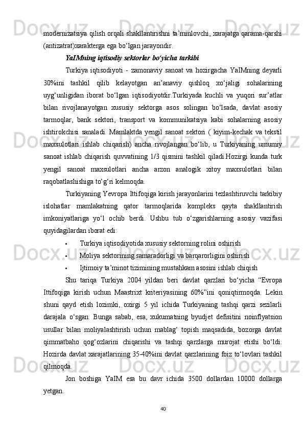 modernizatsiya qilish orqali shakllantirishni ta’minlovchi, xarajatga qarama-qarshi
(antizatrat)xarakterga ega bo‘lgan jarayondir. 
YaIMning iqtisodiy sektorlar bo‘yicha tarkibi  
Turkiya   iqtisodiyoti   -   zamonaviy   sanoat   va   hozirgacha   YaIMning   deyarli
30%ini   tashkil   qilib   kelayotgan   an’anaviy   qishloq   xo‘jaligi   sohalarining
uyg‘unligidan   iborat   bo‘lgan   iqtisodiyotdir.Turkiyada   kuchli   va   yuqori   sur’atlar
bilan   rivojlanayotgan   xususiy   sektorga   asos   solingan   bo‘lsada,   davlat   asosiy
tarmoqlar,   bank   sektori,   transport   va   kommunikatsiya   kabi   sohalarning   asosiy
ishtirokchisi   sanaladi.   Mamlaktda   yengil   sanoat   sektori   (   kiyim-kechak   va   tekstil
maxsulotlari   ishlab   chiqarish)   ancha   rivojlangan   bo‘lib,   u   Turkiyaning   umumiy
sanoat   ishlab   chiqarish   quvvatining   1/3   qismini   tashkil   qiladi.Hozirgi   kunda   turk
yengil   sanoat   maxsulotlari   ancha   arzon   analogik   xitoy   maxsulotlari   bilan
raqobatlashishiga to‘g‘ri kelmoqda. 
Turkiyaning Yevropa Ittifoqiga kirish jarayonlarini tezlashtiruvchi tarkibiy
islohatlar   mamlakatning   qator   tarmoqlarida   kompleks   qayta   shakllantirish
imkoniyatlariga   yo‘l   ochib   berdi.   Ushbu   tub   o‘zgarishlarning   asosiy   vazifasi
quyidagilardan iborat edi: 
 Turkiya iqtisodiyotida xususiy sektorning rolini oshirish 
 Moliya sektorining samaradorligi va barqarorligini oshirish 
 Ijtimoiy ta’minot tizimining mustahkam asosini ishlab chiqish 
Shu   tariqa   Turkiya   2004   yildan   beri   davlat   qarzlari   bo‘yicha   “Evropa
Ittifoqiga   kirish   uchun   Maastrixt   kriteriyasining   60%”ini   qoniqtirmoqda.   Lekin
shuni   qayd   etish   lozimki,   oxirgi   5   yil   ichida   Turkiyaning   tashqi   qarzi   sezilarli
darajala   o‘sgan.   Bunga   sabab,   esa,   xukumatning   byudjet   defisitini   noinflyatsion
usullar   bilan   moliyalashtirish   uchun   mablag‘   topish   maqsadida,   bozorga   davlat
qimmatbaho   qog‘ozlarini   chiqarishi   va   tashqi   qarzlarga   murojat   etishi   bo‘ldi.
Hozirda davlat xarajatlarining 35-40%ini davlat qarzlarining foiz to‘lovlari tashkil
qilmoqda. 
Jon   boshiga   YaIM   esa   bu   davr   ichida   3500   dollardan   10000   dollarga
yetgan. 
40 